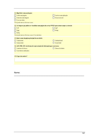 167
11. Hiperlink é uma acção para:
1.abrir uma página 2.activar uma aplicação
3.mostrar uma imagem 4.tocar umsom
5.ver umvídeo
Você pode marcar diversas casas.
12. As imagens que podem ser vizualidas numa página do serviço WWW apresentam sempre a extensão
1.tif 2.gif
3.jpg 4.bmp
5.png
Você pode marcar diversas casas (3 no máximo).
13. Qual o nome da página principal de um website
1.index.html 2.default.html
3.inicio.html 4.start.html
14. ASP, PHP, JSP, são formas de representação de informação que recorrem a:
1.motores de busca 2.bases de dados
3.servidores dedicados
15. O que são cookies?
Nome:
_______________________________________________________________
 