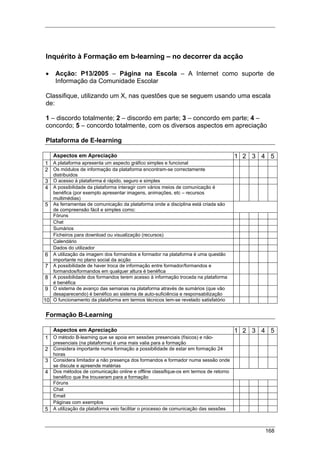 168
Inquérito à Formação em b-learning – no decorrer da acção
• Acção: P13/2005 – Página na Escola – A Internet como suporte de
Informação da Comunidade Escolar
Classifique, utilizando um X, nas questões que se seguem usando uma escala
de:
1 – discordo totalmente; 2 – discordo em parte; 3 – concordo em parte; 4 –
concordo; 5 – concordo totalmente, com os diversos aspectos em apreciação
Plataforma de E-learning
Aspectos em Apreciação 1 2 3 4 5
1 A plataforma apresenta um aspecto gráfico simples e funcional
2 Os módulos de informação da plataforma encontram-se correctamente
distribuidos
3 O acesso à plataforma é rápido, seguro e simples
4 A possibilidade da plataforma interagir com vários meios de comunicação é
benéfica (por exemplo apresentar imagens, animações, etc – recursos
multimédias)
5 As ferramentas de comunicação da plataforma onde a disciplina está criada são
de compreensão fácil e simples como:
Fóruns
Chat
Sumários
Ficheiros para download ou visualização (recursos)
Calendário
Dados do utilizador
6 A utilização da imagem dos formandos e formador na plataforma é uma questão
importante no plano social da acção
7 A possibilidade de haver troca de informação entre formador/formandos e
formandos/formandos em qualquer altura é benéfica
8 A possibilidade dos formandos terem acesso à informação trocada na plataforma
é benéfica
9 O sistema de avanço das semanas na plataforma através de sumários (que vão
desaparecendo) é benéfico ao sistema de auto-suficiência e responsabilização
10 O funcionamento da plataforma em termos técnicos tem-se revelado satisfatório
Formação B-Learning
Aspectos em Apreciação 1 2 3 4 5
1 O método B-learning que se apoia em sessões presenciais (físicos) e não-
presenciais (na plataforma) é uma mais valia para a formação
2 Considera importante numa formação a possibilidade de estar em formação 24
horas
3 Considera limitador a não presença dos formandos e formador numa sessão onde
se discute e apreende matérias
4 Dos métodos de comunicação online e offline classifique-os em termos de retorno
benéfico que lhe trouxeram para a formação
Fóruns
Chat
Email
Páginas com exemplos
5 A utilização da plataforma veio facilitar o processo de comunicação das sessões
 