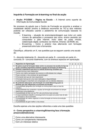 170
Inquérito à Formação em b-learning no final da acção
• Acção: P13/2005 – Página na Escola – A Internet como suporte de
Informação da Comunidade Escolar
No processo de estudo que o Centro de Formação se encontra a analisar a
modalidade deEAD (ensino à distância recorrendo às TIC´s) dois métodos
poderão ser utilizados usando a plataforma de comunicação baseada no
moodle:
o E-learning – situação de ensino/aprendizagem que inclui um vasto
número de aplicações e processos tais como, ensino assistido por
computador e pela Internet. Inclui salas de aulas virtuais,
colaboração digital, conteúdos via Internet, Intranet, CD-ROM, etc;
o B-Learning – Como o anterior mas alternando com formação
presencial entre tutor e formandos
o
Classifique, utilizando um X, nas questões que se seguem usando uma escala
de:
1 – discordo totalmente; 2 – discordo em parte; 3 – concordo em parte; 4 –
concordo; 5 – concordo totalmente, com os diversos aspectos em apreciação
Aspectos em Apreciação 1 2 3 4 5
1 No plano anual de formação deste centro no processo de escolha do tipo de
acção considera importante existirem opções de formação em B-learning
2 Perante a experiência que teve no método B-learning considera que:
A acção torna-se mais colaborativa
Temos uma melhor percepção dos avanços ou dificuldades dos colegas
Posso controlar o meu processo de aprendizagem
O formando terá que ser mais responsável
O formador terá que ter uma maior dedicação e disponibilidade
A aprendizagem é mais fácil ( em comparação com os métodos clássicos)
3 Se pretende seleccionar uma formação em modo B-learning quais os
factores que o(a) influenciam no processo de escolha
A possibilidade geográfica (ter formação na minha própria casa ou local de
trabalho)
A disponibilidade dos conteúdos e ajudas da formação encontrarem-se sempre
disponíveis numa plataforma
A possibilidade de lidar com as TIC´s de uma forma mais concreta
A responsabilidade (trabalho e prosseguimento da acção) ser posta mais do lado
do formando e não do formador
A possibilidade de melhor organizar a minha formação em termos da evolução
nos conteúdos
A possibilidade de gerir melhor o meu tempo
Escolha apenas uma das opções referentes a cada uma das questões
4 – Como perspectiva o e-learning/B-learning face à formação
presencial(tradicional)
Como uma alternativa interessante
Como um complemento interessante
Com um interesse relativo
 