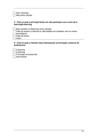 171
Sem interesse
Não tenho opinião
5 – Para si qual o principal factor em não participar num curso de e-
learning/b-learning
Não acredito no blearning como solução
Falta de acesso à Internet ou dificuldades em trabalhar com os meios
tecnológicos
Falta de tempo
Outra
6 – Para si qual o método mais interessante na formação contínua de
professores
e-learning
b-learning
Formação só presencial
Auto-estudo
 