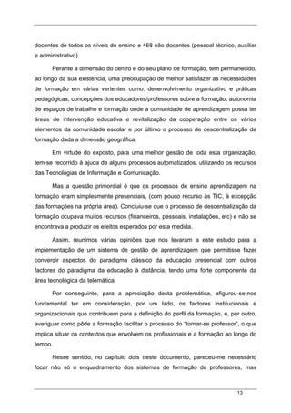 13
docentes de todos os níveis de ensino e 468 não docentes (pessoal técnico, auxiliar
e administrativo).
Perante a dimensão do centro e do seu plano de formação, tem permanecido,
ao longo da sua existência, uma preocupação de melhor satisfazer as necessidades
de formação em várias vertentes como: desenvolvimento organizativo e práticas
pedagógicas, concepções dos educadores/professores sobre a formação, autonomia
de espaços de trabalho e formação onde a comunidade de aprendizagem possa ter
áreas de intervenção educativa e revitalização da cooperação entre os vários
elementos da comunidade escolar e por último o processo de descentralização da
formação dada a dimensão geográfica.
Em virtude do exposto, para uma melhor gestão de toda esta organização,
tem-se recorrido à ajuda de alguns processos automatizados, utilizando os recursos
das Tecnologias de Informação e Comunicação.
Mas a questão primordial é que os processos de ensino aprendizagem na
formação eram simplesmente presenciais, (com pouco recurso às TIC, à excepção
das formações na própria área). Concluiu-se que o processo de descentralização da
formação ocupava muitos recursos (financeiros, pessoais, instalações, etc) e não se
encontrava a produzir os efeitos esperados por esta medida.
Assim, reunimos várias opiniões que nos levaram a este estudo para a
implementação de um sistema de gestão de aprendizagem que permitisse fazer
convergir aspectos do paradigma clássico da educação presencial com outros
factores do paradigma da educação à distância, tendo uma forte componente da
área tecnológica da telemática.
Por conseguinte, para a apreciação desta problemática, afigurou-se-nos
fundamental ter em consideração, por um lado, os factores institucionais e
organizacionais que contribuem para a definição do perfil da formação, e, por outro,
averiguar como pôde a formação facilitar o processo do “tornar-se professor”, o que
implica situar os contextos que envolvem os profissionais e a formação ao longo do
tempo.
Nesse sentido, no capítulo dois deste documento, pareceu-me necessário
focar não só o enquadramento dos sistemas de formação de professores, mas
 