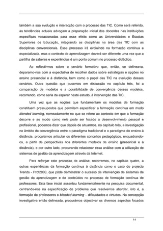 14
também a sua evolução e interacção com o processo das TIC. Como será referido,
as tendências actuais advogam a preparação inicial dos docentes nas instituições
específicas vocacionadas para esse efeito como as Universidades e Escolas
Superiores de Educação, integrando as disciplinas na área das TIC com as
disciplinas convencionais. Esse processo irá evoluindo na formação contínua e
especializada, mas o contexto de aprendizagem deverá ser diferente uma vez que a
partilha de saberes e experiências é um ponto comum no processo didáctico.
Ao reflectirmos sobre o cenário formativo que, então, se delineava,
deparamo-nos com a expectativa de recolher dados sobre estratégias e opções no
ensino presencial e à distância, bem como o papel das TIC na evolução desses
cenários. Outra questão que pusemos em discussão no capítulo três, foi a
comparação de modelos e a possibilidade de convergência desses modelos,
recorrendo, como seria de esperar neste estudo, à intervenção das TIC.
Uma vez que as noções que fundamentam os modelos de formação
constituem pressupostos que permitem especificar a formação contínua em modo
blended learning, nomeadamente no que se refere ao contexto em que a formação
decorre e ao modo como nele pode ser focado o desenvolvimento pessoal e
profissional, podemos dizer que depois de situarmos, no capítulo três, a investigação
no âmbito da convergência entre o paradigma tradicional e o paradigma do ensino à
distância, procurámos articular os diferentes conceitos pedagógicos, enquadrando-
os, a partir de perspectivas nos diferentes modelos de ensino (presencial e à
distância), e por outro lado, procurando relacionar essa análise com a utilização de
sistemas de gestão da aprendizagem através da Internet.
Para reforçar este processo de análise, recorremos, no capítulo quatro, a
outras experiências da formação contínua à distância como o caso do projecto
Trends - Prof2000, que pôde demonstrar o sucesso da intervenção de sistemas de
gestão da aprendizagem e de conteúdos no processo de formação contínua de
professores. Esta fase inicial assentou fundamentalmente na pesquisa documental,
centrando-nos na especificação do problema que resolvemos abordar, isto é, a
formação de professores e blended learning – dificuldades e virtudes. Na concepção
investigativa então delineada, procurámos objectivar os diversos aspectos focados
 