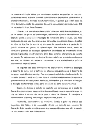 15
de maneira a formular ideias que permitissem explicitar as questões de pesquisa,
conscientes da sua eventual utilidade, como contributo exploratório, para informar e
analisar criticamente, de modo mais fundamentado, os passos que se têm dado ao
nível de implementação de processos de ensino aprendizagem com recurso às TIC
na formação contínua de professores.
Uma vez que este estudo pressupunha uma fase técnica de implementação
de um sistema de gestão de aprendizagem, resolvemos explicitar e fundamentar, no
capítulo quatro, a adopção e instalação da ferramenta para o estudo. Esta fase
deste projecto, era uma fase morosa que comportou experiências, testes, decisões
ao nível de ligações de suporte ao processo de comunicação e à prestação do
próprio sistema de gestão de aprendizagem. Na realidade actual, onde as
instituições públicas de educação apresentam dificuldades de investimento neste
género de projectos, foi extremamente difícil dotar e manter a ferramenta de suporte
ao estudo. De salientar que, em termos técnicos, não foram imputados custos uma
vez que se recorreu ao software open-source e aos conhecimentos próprios
adquiridos ao longo do tempo.
Na segunda fase desta investigação no capítulo cinco, iniciámos a descrição
e desenho do curso, com a definição de alguns pressupostos para o desenho do
curso em modo blended learning. Este processo de definição e implementação do
curso foi elaborado tendo em conta o tipo e a formação seleccionada e os objectivos
por ela definidos. No caso prático de estudo, ainda temos que considerar a selecção
e definição dos formandos entre a parte presencial e a parte blended learning.
Depois de definido o estudo, no capítulo seis caracterizou-se a acção de
formação e descrevemos os procedimentos seguidos da mesma, nomeadamente no
que se refere à recolha de dados para o teste da hipótese “É vantajosa a
modalidade de b-learning na formação de professores, sobre TIC”.
Finalmente, apresentámos os resultados obtidos a partir da análise dos
inquéritos, dos testes e da observação directa ou indirecta das sessões de
formação. Este trabalho conclui-se com algumas considerações que são o produto
de toda a nossa reflexão sobre este caso.
 