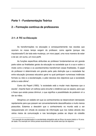 16
Parte 1 - Fundamentação Teórica
2 – Formação contínua de professores
2.1– A TIC na Educação
As transformações na educação e consequentemente nas escolas que
ocorrem no nosso tempo exigem do professor, como agente (porque não
impulsionador?) de toda esta mudança, um novo papel, uma nova maneira de estar
e de ser, em suma, um novo perfil.
As funções específicas atribuídas ao professor fundamentam-se em grande
parte sobre as finalidades gerais da educação na sociedade que é a sua e sobre o
modo como o tempo e os acontecimentos transformam essas finalidades. O papel
do professor é determinado em grande parte pela distinção que a sociedade faz
entre educação (processo educativo geral no qual participam numerosas instâncias
formais ou não) e a escolarização, e pela natureza dos objectivos que a sociedade
atribui a esta última1
.
Como diz Papert (1993), “a sociedade está a mudar mais depressa que a
escola”, importa fazer um esforço para encurtar a distância que as separa, para que
o fosso que existe possa diminuir, o que significa a possibilidade de poderem vir a
dar as mãos.
Atingimos um estádio em que os conhecimentos se desenvolvem demasiado
rapidamente para que possam ser convenientemente descodificados e muito menos
possuídos. Estamos a descobrir que o conhecimento no mundo está a ser
reequacionado em virtude do excesso de informação que nos rodeia através dos
vários meios de comunicação e nas tecnologias postas ao dispor do cidadão
1
Um exemplo de escolarização é a escolaridade obrigatória até ao 9ºano do ensino básico e 16 anos
de idade. Por exemplo em vários países escandinavos não existe este tipo de objectivo.
 