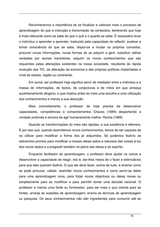 18
Reconhecemos a importância de se focalizar e valorizar mais o processo de
aprendizagem do que a instrução e transmissão de conteúdos, lembrando que hoje
é mais relevante como se sabe do que o quê e o quanto se sabe. É necessário levar
o indivíduo a aprender a aprender, traduzido pela capacidade de reflectir, analisar e
tomar consciência do que se sabe, dispor-se a mudar os próprios conceitos,
procurar novas informações, novas formas de as adquirir e gerir, substituir velhas
verdades por teorias transitórias, adquirir os novos conhecimentos que são
requeridos pelas alterações existentes na nossa sociedade, resultante da rápida
evolução das TIC, da alteração da economia e das próprias políticas implantadas a
nível de estado, região ou continente.
Em suma, ser professor hoje significa servir de mediador entre o indivíduo e a
massa de informações, de factos, de conjecturas e de mitos em que ameaça
quotidianamente afogá-lo, o que implica antes do mais uma escolha e uma utilização
dos conhecimentos e menos a sua absorção.
Mais concretamente, o professor de hoje precisa de desenvolver
capacidades, competências e comportamentos Chaves (1989) despertando a
vontade profunda e sincera de agir humanamente melhor. Rocha (1988)
Quando as transformações do meio são rápidas, a sua existência é efémera.
É por isso que, quando assimilamos novos conhecimentos, temos de ser capazes de
os utilizar para modificar a forma dos já adquiridos. Só podemos fazê-lo se
estivermos prontos para modificar a nossas ideias sobre a natureza das coisas à luz
dos novos dados e a progredir também no plano das ideias e do espírito.
Enquanto facilitador de aprendizagem, o professor deve ajudar os outros a
desenvolver a capacidade de reagir, isto é, dar-lhes meios de o fazer e estimulá-los
para que eles queiram fazê-lo. O que ele deve fazer, acima de tudo, é ensinar como
se pode procurar, validar, assimilar novos conhecimentos e como servir-se deles
para uma aprendizagem nova, para forjar novos objectivos ou ideias novas ou
simplesmente para as modificar e para permitir tomar uma decisão racional. O
professor é menos uma fonte ou fornecedor, para ser mais o que orienta para as
fontes, arranja as ocasiões de aprendizagem, ensina as técnicas de aprendizagem
ou pesquisa. Os seus conhecimentos não são ingredientes para consumir até ao
 