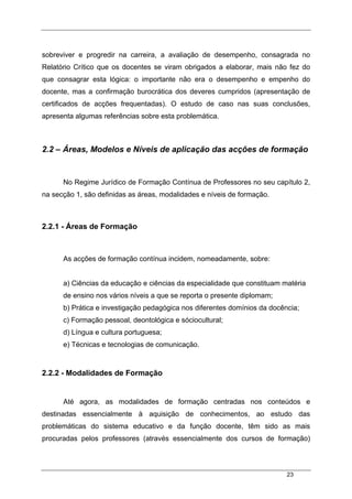 23
sobreviver e progredir na carreira, a avaliação de desempenho, consagrada no
Relatório Crítico que os docentes se viram obrigados a elaborar, mais não fez do
que consagrar esta lógica: o importante não era o desempenho e empenho do
docente, mas a confirmação burocrática dos deveres cumpridos (apresentação de
certificados de acções frequentadas). O estudo de caso nas suas conclusões,
apresenta algumas referências sobre esta problemática.
2.2 – Áreas, Modelos e Níveis de aplicação das acções de formação
No Regime Jurídico de Formação Contínua de Professores no seu capítulo 2,
na secção 1, são definidas as áreas, modalidades e níveis de formação.
2.2.1 - Áreas de Formação
As acções de formação contínua incidem, nomeadamente, sobre:
a) Ciências da educação e ciências da especialidade que constituam matéria
de ensino nos vários níveis a que se reporta o presente diplomam;
b) Prática e investigação pedagógica nos diferentes domínios da docência;
c) Formação pessoal, deontológica e sóciocultural;
d) Língua e cultura portuguesa;
e) Técnicas e tecnologias de comunicação.
2.2.2 - Modalidades de Formação
Até agora, as modalidades de formação centradas nos conteúdos e
destinadas essencialmente à aquisição de conhecimentos, ao estudo das
problemáticas do sistema educativo e da função docente, têm sido as mais
procuradas pelos professores (através essencialmente dos cursos de formação)
 
