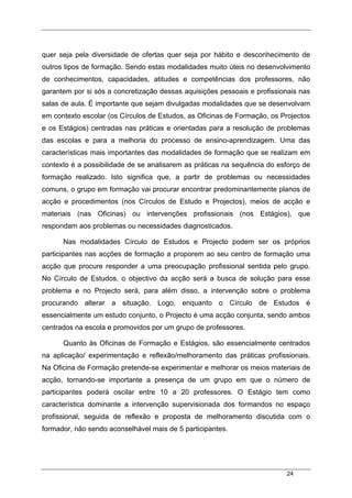 24
quer seja pela diversidade de ofertas quer seja por hábito e desconhecimento de
outros tipos de formação. Sendo estas modalidades muito úteis no desenvolvimento
de conhecimentos, capacidades, atitudes e competências dos professores, não
garantem por si sós a concretização dessas aquisições pessoais e profissionais nas
salas de aula. É importante que sejam divulgadas modalidades que se desenvolvam
em contexto escolar (os Círculos de Estudos, as Oficinas de Formação, os Projectos
e os Estágios) centradas nas práticas e orientadas para a resolução de problemas
das escolas e para a melhoria do processo de ensino-aprendizagem. Uma das
características mais importantes das modalidades de formação que se realizam em
contexto é a possibilidade de se analisarem as práticas na sequência do esforço de
formação realizado. Isto significa que, a partir de problemas ou necessidades
comuns, o grupo em formação vai procurar encontrar predominantemente planos de
acção e procedimentos (nos Círculos de Estudo e Projectos), meios de acção e
materiais (nas Oficinas) ou intervenções profissionais (nos Estágios), que
respondam aos problemas ou necessidades diagnosticados.
Nas modalidades Círculo de Estudos e Projecto podem ser os próprios
participantes nas acções de formação a proporem ao seu centro de formação uma
acção que procure responder a uma preocupação profissional sentida pelo grupo.
No Círculo de Estudos, o objectivo da acção será a busca de solução para esse
problema e no Projecto será, para além disso, a intervenção sobre o problema
procurando alterar a situação. Logo, enquanto o Círculo de Estudos é
essencialmente um estudo conjunto, o Projecto é uma acção conjunta, sendo ambos
centrados na escola e promovidos por um grupo de professores.
Quanto às Oficinas de Formação e Estágios, são essencialmente centrados
na aplicação/ experimentação e reflexão/melhoramento das práticas profissionais.
Na Oficina de Formação pretende-se experimentar e melhorar os meios materiais de
acção, tornando-se importante a presença de um grupo em que o número de
participantes poderá oscilar entre 10 a 20 professores. O Estágio tem como
característica dominante a intervenção supervisionada dos formandos no espaço
profissional, seguida de reflexão e proposta de melhoramento discutida com o
formador, não sendo aconselhável mais de 5 participantes.
 
