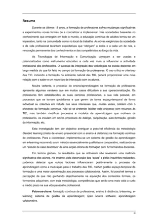 iii
Resumo
Durante os últimos 15 anos, a formação de professores sofreu mudanças significativas
e experimentou novas formas de a concretizar e implementar. Nas sociedades baseadas no
conhecimento que emergem em todo o mundo, a educação contínua de adultos tornou-se um
imperativo, tanto na comunidade como no local de trabalho. As novas exigências da sociedade
e da vida profissional levantam expectativas que “obrigam” a todos e a cada um de nós, a
renovação permanente dos conhecimentos e das competências ao longo da vida.
As Tecnologias de Informação e Comunicação começam a ser usadas e
potencializadas como instrumento educativo e cada vez mais a influenciar a actividade
profissional dos professores. O sucesso da integração das tecnologias na escola depende em
larga medida do que foi feito no campo da formação de professores. O uso crítico e criterioso
das TIC, incluindo a formação no ambiente natural das TIC, poderá proporcionar uma nova
relação com o saber e um novo tipo de interacção com os alunos.
Noutra vertente, o processo de ensino/aprendizagem na formação de professores
apresenta algumas variáveis que em muitos casos dificultam a sua operacionalização. Os
professores têm estabelecidas as suas carreiras profissionais, a sua vida pessoal, em
processos que se tornam quotidianos e que gerem de forma espaço-temporal de forma
individual ou colectiva em virtude dos seus interesses que, muitas vezes, colidem com o
processo da formação contínua. Não só se pretende facilitar este processo com recursos às
TIC, mas também modificar processos e modelos de aprendizagem que motivem os
professores, os incutam em novos processos de diálogo, cooperação, auto-formação, gestão
da informação, etc.
Esta investigação tem por objectivo averiguar a possível eficiência da metodologia
blended learning (misto de ensino presencial com o ensino à distância) na formação contínua
de professores. Para a concretizar, implementou-se um sistema de gestão da aprendizagem
em e-learning recorrendo a um método essencialmente qualitativo e comparativo, realizando-se
um “estudo de caso descritivo” de uma acção-oficina de formação com 12 formandos docentes.
Em termos globais, os resultados que se obtiveram não revelaram uma melhoria
significativa dos alunos. No entanto, pela observação das “aulas” e pelos inquéritos realizados,
pudemos detectar que outros factores influenciaram positivamente o processo de
aprendizagem como a motivação para o trabalho das TIC, melhor gestão espaço-temporal da
formação e uma maior aproximação aos processos colaborativos. Assim, foi possível termos a
percepção de que não ganhando objectivamente na aquisição dos conteúdos formais, os
formandos adquiriram, com esta metodologia, competências que serão uma mais valia a curto
e médio prazo na sua vida pessoal e profissional.
Palavras-chave: formação contínua de professores; ensino à distância; b-learning; e-
learning; sistema de gestão da aprendizagem; open source software; aprendizagem
colaborativa.
 