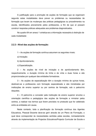 25
A justificação para a promoção de acções de formação que se organizam
segundo estas modalidades deve prever os problemas ou necessidades de
formação que levam às mudanças das práticas pedagógicas ou procedimentos na
escola, identificados previamente pelos professores, a fim de que aí possam
construir respostas práticas adequadas aos problemas diagnosticados.
No quadro 64 em anexo 1 sintetiza-se a informação necessária à distinção de
cada modalidade:
2.2.3 - Nível das acções de formação:
1 – As acções de formação contínua assumem os seguintes níveis:
a) Iniciação;
b) Aprofundamento;
c) Especialização.
2 – As acções de nível de iniciação e de aprofundamento têm,
respectivamente, a duração mínima de trinta e de vinte e duas horas e são
proporcionadas por qualquer das entidades formadoras.
3 – As acções de especialização têm a duração mínima de quinze horas,
destinam-se a professores com formação especializada e são ministradas por
instituições de ensino superior ou por centros de formação, sob o patrocínio
daquelas.
4 – O patrocínio a conceder pela instituição de ensino superior envolve a
orientação científica e pedagógica das acções de formação a ministrar pelos
centros, a realizar nos termos que forem previstos no protocolo que for celebrado
entre as entidades em causa.
Neste contexto, toda a planificação da formação contínua dos Agentes
Educativos, Pessoal Docente deve-se gerir através de um Plano de Formação, o
qual deve corresponder às necessidades sentidas pelas escolas, nomeadamente
através da implementação de Projectos Educativos/Projecto Curricular de Escola e
 