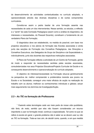 26
do desenvolvimento de actividades contextualizadas no currículo adoptado, e
operacionalizado através das diversas disciplinas e de outras componentes
curriculares.
Constitui-se assim a pedra basilar de uma formação assente nas
necessidades de cada um dos intervenientes. Nesse sentido, os estudos, a reflexão
e o ”sentir” de cada Comissão Pedagógica (assim como a análise do diagnóstico, de
interesses e necessidades, do Pessoal Docente), constituem o fundamento de um
verdadeiro Plano de Formação.
O diagnóstico deve ser estabelecido, na medida do possível, com base nos
projectos educativos e nos planos de formação das Escolas associadas e ainda
junto das secções de Formação dos Conselhos Pedagógicos, das Direcções e
Conselhos Executivos, dos Delegados de Grupo de Disciplina e de Especialidade e,
individualmente, junto dos docentes das respectivas instituições associadas.
O Plano de Formação reflecte a actividade de um Centro de Formação, gerido
de modo a responder às necessidades sentidas pelas escolas associadas,
consubstanciadas nos seus Projectos Educativos/Projecto Curricular de Escola e no
consequente desenvolvimento e operacionalização do currículo adoptado,
O objectivo do interesse/necessidade na Formação situa-se genéricamente
na perspectiva de: melhor compreender a problemática inerente aos jovens na
Escola e na Sociedade; conseguir uma maior eficácia de acção na realização do
trabalho com os alunos; melhorar os conhecimentos individuais e globais; actuar
mais seguramente nos domínios da Investigação/Acção.
2.3 – As TIC na formação de Professores
“ Fazendo estas tecnologias cada vez mais parte da nossa vida quotidiana,
não faria, de resto, sentido que elas não fossem consideradas um recurso
importante a usar na formação inicial, contínua e especializada. Tal como no que se
refere à escola em geral, o grande problema não é saber se se devem usar ou não
as TIC na formação. Trata-se isso sim, de decidir como, quando, e em que medida
 