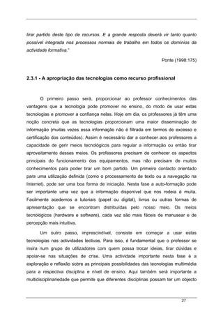 27
tirar partido deste tipo de recursos. E a grande resposta deverá vir tanto quanto
possível integrada nos processos normais de trabalho em todos os domínios da
actividade formativa.”
Ponte (1998:175)
2.3.1 - A apropriação das tecnologias como recurso profissional
O primeiro passo será, proporcionar ao professor conhecimentos das
vantagens que a tecnologia pode promover no ensino, do modo de usar estas
tecnologias e promover a confiança nelas. Hoje em dia, os professores já têm uma
noção concreta que as tecnologias proporcionam uma maior disseminação de
informação (muitas vezes essa informação não é filtrada em termos de excesso e
certificação dos conteúdos). Assim é necessário dar a conhecer aos professores a
capacidade de gerir meios tecnológicos para regular a informação ou então tirar
aproveitamento desses meios. Os professores precisam de conhecer os aspectos
principais do funcionamento dos equipamentos, mas não precisam de muitos
conhecimentos para poder tirar um bom partido. Um primeiro contacto orientado
para uma utilização definida (como o processamento de texto ou a navegação na
Internet), pode ser uma boa forma de iniciação. Nesta fase a auto-formação pode
ser importante uma vez que a informação disponível que nos rodeia é muita.
Facilmente acedemos a tutoriais (papel ou digital), livros ou outras formas de
apresentação que se encontram distribuídas pelo nosso meio. Os meios
tecnológicos (hardware e software), cada vez são mais fáceis de manusear e de
percepção mais intuitiva.
Um outro passo, imprescindível, consiste em começar a usar estas
tecnologias nas actividades lectivas. Para isso, é fundamental que o professor se
insira num grupo de utilizadores com quem possa trocar ideias, tirar dúvidas e
apoiar-se nas situações de crise. Uma actividade importante nesta fase é a
exploração e reflexão sobre as principais possibilidades das tecnologias multimédia
para a respectiva disciplina e nível de ensino. Aqui também será importante a
multidisciplinariedade que permite que diferentes disciplinas possam ter um objecto
 