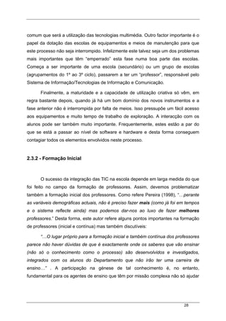 28
comum que será a utilização das tecnologias multimédia. Outro factor importante é o
papel da dotação das escolas de equipamentos e meios de manutenção para que
este processo não seja interrompido. Infelizmente este talvez seja um dos problemas
mais importantes que têm “emperrado” esta fase numa boa parte das escolas.
Começa a ser importante de uma escola (secundário) ou um grupo de escolas
(agrupamentos do 1º ao 3º ciclo), passarem a ter um “professor”, responsável pelo
Sistema de Informação/Tecnologias de Informação e Comunicação.
Finalmente, a maturidade e a capacidade de utilização criativa só vêm, em
regra bastante depois, quando já há um bom domínio dos novos instrumentos e a
fase anterior não é interrompida por falta de meios. Isso pressupõe um fácil acesso
aos equipamentos e muito tempo de trabalho de exploração. A interacção com os
alunos pode ser também muito importante. Frequentemente, estes estão a par do
que se está a passar ao nível de software e hardware e desta forma conseguem
contagiar todos os elementos envolvidos neste processo.
2.3.2 - Formação Inicial
O sucesso da integração das TIC na escola depende em larga medida do que
foi feito no campo da formação de professores. Assim, devemos problematizar
também a formação inicial dos professores. Como refere Pereira (1998), “…perante
as variáveis demográficas actuais, não é preciso fazer mais (como já foi em tempos
e o sistema reflecte ainda) mas podemos dar-nos ao luxo de fazer melhores
professores.” Desta forma, este autor refere alguns pontos importantes na formação
de professores (inicial e contínua) mas também discutíveis:
“…O lugar próprio para a formação inicial e também contínua dos professores
parece não haver dúvidas de que é exactamente onde os saberes que vão ensinar
(não só o conhecimento como o processo) são desenvolvidos e investigados,
integrados com os alunos do Departamento que não irão ter uma carreira de
ensino…” . A participação na génese de tal conhecimento é, no entanto,
fundamental para os agentes de ensino que têm por missão complexa não só ajudar
 