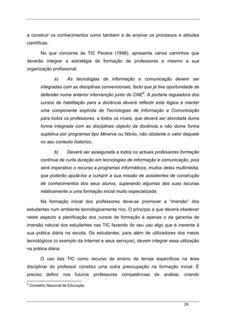 29
a construir os conhecimentos como também a de ensinar os processos e atitudes
científicas.
No que concerne às TIC Pereira (1998), apresenta vários caminhos que
deverão integrar a estratégia de formação de professores e mesmo a sua
organização profissional:
a) As tecnologias de informação e comunicação devem ser
integradas com as disciplinas convencionais, facto que já tive oportunidade de
defender numa anterior intervenção junto do CNE6
. A portaria reguladora dos
cursos de habilitação para a docência deverá reflectir esta lógica e manter
uma componente explícita de Tecnologias de Informação e Comunicação
para todos os professores, a todos os níveis, que deverá ser abordada duma
forma integrada com as disciplinas objecto da docência e não duma forma
supletiva por programas tipo Minerva ou Nónio, não obstante o valor daquele
no seu contexto histórico;
b) Deverá ser assegurada a todos os actuais professores formação
contínua de curta duração em tecnologias de informação e comunicação, pois
será imperativo o recurso a programas informáticos, muitos deles multimédia,
que poderão ajudá-los a cumprir a sua missão de assistentes de construção
de conhecimentos dos seus alunos, superando algumas das suas lacunas
relativamente a uma formação inicial muito especializada.
Na formação inicial dos professores deve-se promover a “imersão” dos
estudantes num ambiente tecnologicamente rico. O princípio a que deverá obedecer
neste aspecto a planificação dos cursos de formação é apenas o da garantia de
imersão natural dos estudantes nas TIC fazendo do seu uso algo que é inerente à
sua prática diária na escola. Os estudantes, para além de utilizadores dos meios
tecnológicos (o exemplo da Internet e seus serviços), devem integrar essa utilização
na prática diária.
O uso das TIC como recurso de ensino de temas específicos na área
disciplinar do professor constitui uma outra preocupação na formação inicial. É
preciso definir nos futuros professores competências de análise, criando
6
Conselho Nacional de Educação
 