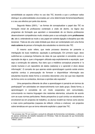 30
sensibilidade ao aspecto crítico no uso das TIC, levando a que o professor saiba
distinguir as potencialidades anunciadas por uma determinada ferramenta(software)
e o seu uso efectivo por parte dos alunos.
Segundo Matos (2001), “ as formas de conceptualizar o papel das TIC na
formação inicial de professores contempla a visão de dentro, na lógica dos
programas de formação que apontam a necessidade de os futuros professores
desenvolverem competências muito viradas para a sua actuação como professores
de, isto é, entendendo-se muito o seu papel em estreita ligação à disciplina que irão
leccionar. Trata-se de uma visão limitada que deve ser contemplada com uma forma
mais externa de pensar a formação dos estudantes no domínio das TIC.
O mesmo autor refere, que neste processo devemos ter presente a
interligação de duas metáforas: aquisição e participação. Em primeiro lugar, deve
sublinhar-se a presença fortíssima da ideia de que aprender é concebido como a
aquisição de algo e, quer a linguagem utilizada seja explicitamente a aquisição, quer
seja a construção de saberes, fica claro que a metáfora conceptual presente é “a
mente humana é um repositório de dados (saberes) e o aprendiz é dono dessa
informação”. O conceito de que apenas existe aprendizagem quando existe ensino
explícito conduz à preocupação de fornecer e disponibilizar informação aos
estudantes levando desta forma a conceitos desviantes uma vez que isso depende
da forma como os conteúdos, técnicas e opiniões são expostos7
.
Uma perspectiva diferente de olhar a aprendizagem é pensá-la em termos de
participação8
em actividades em desenvolvimento num dado grupo. Desta forma, a
aprendizagem é concebida de um modo cooperativo (em comunidade),
comunicando na mesma linguagem dos restantes elementos, actuando de acordo
com as suas normas particulares. Nesta perspectiva (a qual conduz os estudantes a
envolverem-se em projectos de trabalho), os alunos reveêm-se menos como alunos
e mais como participantes (capazes de reflectir, críticos e criativos) em projectos
sobre temáticas em que se torna relevante explicitar o papel das TIC.
7
No processo das TIC por exemplo o porquê de utilização de ferramentas normalizadas, a utilização
de apenas ambientes de trabalho baseados em Windows. Falta de discussão de que ferramentas
empregar e como as utilizar.
8
Matos (2001)
 