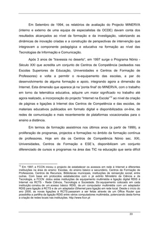 33
Em Setembro de 1994, os relatórios de avaliação do Projecto MINERVA
(interno e externo de uma equipa de especialistas da OCDE) davam conta dos
resultados alcançados ao nível da formação e da investigação, valorizando as
dinâmicas de inovação criadas e a construção de perspectivas de intervenção que
integravam a componente pedagógica e educativa na formação ao nível das
Tecnologias de Informação e Comunicação.
Após 3 anos de “travessia no deserto”, em 1997 surge o Programa Nónio -
Século XXI que acredita um conjunto de Centros de Competência (sedeados nas
Escolas Superiores de Educação, Universidades e Centros de Formação de
Professores) e volta a permitir o re-equipamento das escolas, a par do
desenvolvimento de alguma formação e apoio, integrando agora a dimensão da
Internet. Esta dimensão que aparece já na 'ponta final' do MINERVA, com o trabalho
em torno da telemática educativa, adquire um maior significado no trabalho até
agora realizado, a incorporação do projecto “Internet na Escola”12
ao nível da criação
de páginas e ligações à Internet dos Centros de Competência e das escolas, de
materiais educativos publicados em formato digital e disponibilizados on-line, de
redes de comunicação e mais recentemente de plataformas vocacionadas para o
ensino a distância.
Em termos de formação assistimos nos últimos anos (a partir de 1999), a
proliferação de programas, projectos e formações no âmbito da formação contínua
de professores. Hoje em dia os Centros de Competência Nónio sec. XXI,
Universidades, Centros de Formação e ESE´s, disponibilizam um conjunto
diferenciado de cursos e programas na área das TIC na educação que seria difícil
12
Em 1997, a FCCN iniciou o projecto de estabelecer os acessos em rede à Internet a diferentes
instituições na área do ensino: Escolas, do ensino básico e secundário, Centros de Formação de
Professores, Centros de Recursos, Bibliotecas municipais, instituições de reinserção social, entre
outras. Com base em protocolos estabelecidos com o já extinto Ministério da Ciência e da
Tecnologia, a FCCN dotou estas instituições de equipamento multimédia e ligação digital RDIS à
Internet via RCTS - Rede Ciência, Tecnologia e Sociedade. Do equipamento colocado em cada
instituição constou de um acesso básico RDIS, de um computador multimédia com um adaptador
RDIS para ligação à RCTS e de um adaptador Ethernet para ligação em rede local. Desde o início do
ano 2000, as novas ligações à RCTS passaram a ser feitas através de um Office Router que
possibilita a partilha da ligação RDIS entre vários computadores multimédia, potenciando desta forma
a criação de redes locais nas instituições. http://www.fccn.pt
 