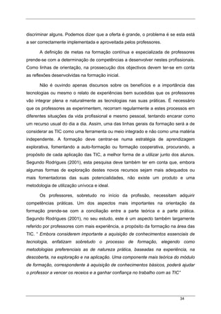 34
discriminar alguns. Podemos dizer que a oferta é grande, o problema é se esta está
a ser correctamente implementada e aproveitada pelos professores.
A definição de metas na formação contínua e especializada de professores
prende-se com a determinação de competências a desenvolver nestes profissionais.
Como linhas de orientação, na prossecução dos objectivos devem ter-se em conta
as reflexões desenvolvidas na formação inicial.
Não é ouvindo apenas discursos sobre os benefícios e a importância das
tecnologias ou mesmo o relato de experiências bem sucedidas que os professores
vão integrar plena e naturalmente as tecnologias nas suas práticas. É necessário
que os professores as experimentem, recorram regularmente a estes processos em
diferentes situações da vida profissional e mesmo pessoal, tentando encarar como
um recurso usual do dia a dia. Assim, uma das linhas gerais da formação será a de
considerar as TIC como uma ferramenta ou meio integrado e não como uma matéria
independente. A formação deve centrar-se numa estratégia de aprendizagem
explorativa, fomentando a auto-formação ou formação cooperativa, procurando, a
propósito de cada aplicação das TIC, a melhor forma de a utilizar junto dos alunos.
Segundo Rodrigues (2001), esta pesquisa deve também ter em conta que, embora
algumas formas de exploração destes novos recursos sejam mais adequados ou
mais fomentadoras das suas potencialidades, não existe um produto e uma
metodologia de utilização unívoca e ideal.
Os professores, sobretudo no início da profissão, necessitam adquirir
competências práticas. Um dos aspectos mais importantes na orientação da
formação prende-se com a conciliação entre a parte teórica e a parte prática.
Segundo Rodrigues (2001), no seu estudo, este é um aspecto também largamente
referido por professores com mais experiência, a propósito da formação na área das
TIC. “ Embora considerem importante a aquisição de conhecimentos essenciais de
tecnologia, enfatizam sobretudo o processo de formação, elegendo como
metodologias preferenciais as de natureza prática, baseadas na experiência, na
descoberta, na exploração e na aplicação. Uma componente mais teórica do módulo
de formação, correspondente à aquisição de conhecimentos básicos, poderá ajudar
o professor a vencer os receios e a ganhar confiança no trabalho com as TIC”
 
