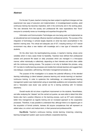 iv
Abstract
For the last 15 years, teacher’s training has been subject to significant changes and has
experienced new ways of execution and implementation. In knowledge-based societies, adult
continuous training has becomes imperative, both in the community and in the working place.
The new demands from the society and professional life raise expectations that “force”
everyone to constantly renew our knowledge and expertise throughout life.
Information and Communication Technologies are now being used and implemented as
an educational tool and increasingly influence teacher’s professional activity. The success of the
integration of technology in schools largely depends on what has been accomplished in the
teacher’s training area. The critical and adequate use of ICT, including training in ICT natural
environment may allow a new relation with knowledge and a new type of interaction with
students.
On the other hand, the teaching/learning process, in teacher’s training, shows some
variables which in many cases hinder its feasibility. Teachers have defined their professional
careers and personal life based on daily processes which are managed in a time-space
manner, either individually or collectively, depending on their interests and which often collide
with the continuous training process. The purpose is not only to facilitate this process, using
ICT, but also to modify learning processes and models that motivate teachers and suggest them
new dialogue, cooperation, self-training, information management processes, etc.
The purpose of this investigation is to assess the potential efficiency of the blended
learning methodology (a blend between presence learning and remote learning) on teachers’
continuous training. In order to systemize this methodology, an e-learning-based learning
management system was implemented using an essentially qualitative and comparative method
and a “descriptive case study” was carried out for a training workshop with 12 trainees
(teachers).
Overall results did not show a significant improvement on the students. Nevertheless,
and after analysing the “classes” and the carried out queries, we were able to detect that other
factors also had a positive influence on the learning process, such as ICT work motivation,
better time management as regards training and an increased approach to the cooperative
processes. Therefore, it was possible to understand that, although there is no objective gain in
the acquisition of formal contents, trainees did acquire competences that will represent an
added value, on a short- and medium-term, in their personal and professional life.
Key-Words: Teacher’s continuous training; remote learning; b-learning; e-learning;
learning management system; open source software; cooperative learning.
 
