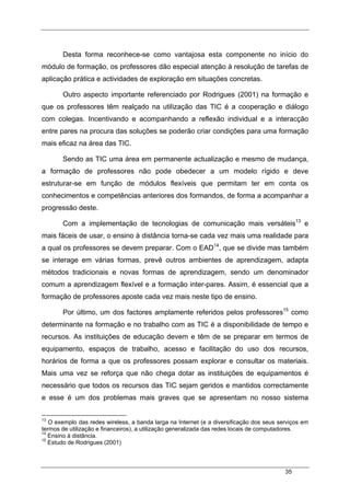 35
Desta forma reconhece-se como vantajosa esta componente no início do
módulo de formação, os professores dão especial atenção à resolução de tarefas de
aplicação prática e actividades de exploração em situações concretas.
Outro aspecto importante referenciado por Rodrigues (2001) na formação e
que os professores têm realçado na utilização das TIC é a cooperação e diálogo
com colegas. Incentivando e acompanhando a reflexão individual e a interacção
entre pares na procura das soluções se poderão criar condições para uma formação
mais eficaz na área das TIC.
Sendo as TIC uma área em permanente actualização e mesmo de mudança,
a formação de professores não pode obedecer a um modelo rígido e deve
estruturar-se em função de módulos flexíveis que permitam ter em conta os
conhecimentos e competências anteriores dos formandos, de forma a acompanhar a
progressão deste.
Com a implementação de tecnologias de comunicação mais versáteis13
e
mais fáceis de usar, o ensino à distância torna-se cada vez mais uma realidade para
a qual os professores se devem preparar. Com o EAD14
, que se divide mas também
se interage em várias formas, prevê outros ambientes de aprendizagem, adapta
métodos tradicionais e novas formas de aprendizagem, sendo um denominador
comum a aprendizagem flexível e a formação inter-pares. Assim, é essencial que a
formação de professores aposte cada vez mais neste tipo de ensino.
Por último, um dos factores amplamente referidos pelos professores15
como
determinante na formação e no trabalho com as TIC é a disponibilidade de tempo e
recursos. As instituições de educação devem e têm de se preparar em termos de
equipamento, espaços de trabalho, acesso e facilitação do uso dos recursos,
horários de forma a que os professores possam explorar e consultar os materiais.
Mais uma vez se reforça que não chega dotar as instituições de equipamentos é
necessário que todos os recursos das TIC sejam geridos e mantidos correctamente
e esse é um dos problemas mais graves que se apresentam no nosso sistema
13
O exemplo das redes wireless, a banda larga na Internet (e a diversificação dos seus serviços em
termos de utilização e financeiros), a utilização generalizada das redes locais de computadores.
14
Ensino à distância.
15
Estudo de Rodrigues (2001)
 