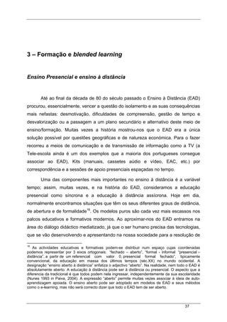 37
3 – Formação e blended learning
Ensino Presencial e ensino à distância
Até ao final da década de 80 do século passado o Ensino à Distância (EAD)
procurou, essencialmente, vencer a questão do isolamento e as suas consequências
mais nefastas: desmotivação, dificuldades de compreensão, gestão de tempo e
desvalorização ou a passagem a um plano secundário e alternativo deste meio de
ensino/formação. Muitas vezes a história mostrou-nos que o EAD era a única
solução possível por questões geográficas e de natureza económica. Para o fazer
recorreu a meios de comunicação e de transmissão de informação como a TV (a
Tele-escola ainda é um dos exemplos que a maioria dos portugueses consegue
associar ao EAD), Kits (manuais, cassetes aúdio e vídeo, EAC, etc.) por
correspondência e a sessões de apoio presenciais espaçadas no tempo.
Uma das componentes mais importantes no ensino à distância é a variável
tempo; assim, muitas vezes, e na história do EAD, consideramos a educação
presencial como síncrona e a educação à distância assícrona. Hoje em dia,
normalmente encontramos situações que têm os seus diferentes graus de distância,
de abertura e de formalidade16
. Os modelos puros são cada vez mais escassos nos
palcos educativos e formativos modernos. Ao aproximar-nos do EAD entramos na
área do diálogo didáctico mediatizado, já que o ser humano precisa das tecnologias,
que se vão desenvolvendo e apresentando na nossa sociedade para a resolução de
16
As actividades educativas e formativas podem-se distribuir num espaço cujas coordenadas
podemos representar por 3 eixos ortogonais: “fechado – aberto”, “formal - informal “presencial –
distância”, a partir de um referencial com valor 0, presencial formal fechado”, tipicamente
convencional, da educação em massa dos últimos tempos (séc.XX) no mundo ocidental. A
designação “ensino aberto à distância” enfatiza o adjectivo “aberto”. Na realidade, nem todo o EAD é
absolutamente aberto. A educação à distância pode ser à distância ou presencial. O aspecto que a
diferencia da tradicional é que todos podem nela ingressar, independentemente da sua escolaridade
(Nunes 1993 in Paiva, 2004). A expressão “aberto” permite muitas vezes associar à ideia de auto-
aprendizagem apoiada. O ensino aberto pode ser adoptado em modelos de EAD e seus métodos
como o e-learning, mas não será correcto dizer que todo o EAD tem de ser aberto.
 