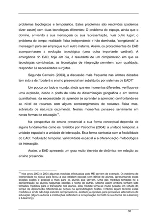 38
problemas topológicos e temporários. Estes problemas são resolvidos (podemos
dizer assim) com duas tecnologias diferentes: O problema do espaço, ainda que o
domine, enviando a sua mensagem ou sua representação, num outro lugar; o
problema do tempo, realidade física independente e não dominada, “congelando” a
mensagem para ser empregue num outro instante. Assim, os procedimentos do EAD
acompanharam a evolução tecnológica (uma outra importante variável). A
emergência do EAD, hoje em dia, é resultante de um compromisso em que as
tecnologias combinadas, as tecnologias de integração permitem, com qualidade,
responder às necessidades surgidas.
Segundo Carneiro (2003), a discussão mais frequente nas últimas décadas
tem sido a de: “poderá o ensino presencial ser substituído por sistemas de EAD?”
Um pouco por todo o mundo, ainda que em momentos diferentes, verificou-se
uma explosão, desde o ponto de vista de disseminação geográfica e em termos
quantitativos, da necessidade de aprender (e aprender a aprender) confrontando-se
ao nível de recursos com alguns constrangimentos de natureza física mas,
sobretudo de natureza orçamental. Nestes momentos pensa-se seriamente em
novas formas de educação17
.
Na perspectiva do ensino presencial a sua forma conceptual dependia de
alguns fundamentos como os referidos por Patrocínio (2004): a unidade temporal, a
unidade espacial e a unidade de interacção. Esta forma contrasta com a flexibilidade
do EAD: modulação temporal, variabilidade espacial e a diferenciação metodológica
da interacção.
Assim, o EAD apresenta um grau muito elevado de dinâmica em relação ao
ensino presencial.
17
Nos anos 2003 e 2004 algumas medidas efectuadas pelo ME servem de exemplo. O problema de
interioridade no nosso país levou a que existam escolas com défice de alunos, apresentando estas
escolas custos e pessoal a mais para os alunos que servem. Uma das medidas tomadas foi a
concentração de alunos nalgumas escolas e fecho de outras. Mesmo assim embora tenham sido
tomadas medidas para o transporte dos alunos, esta medida torna-se muito pesada em virtude do
tempo de deslocação reflectindo-se depois na aprendizagem destes. Embora sejam recente estas
medidas e ainda não haja estudos comprovativos, existem já opiniões para processos alternativos de
educação (alguns autores e instituições defendem a incorporação do EAD na sua forma de e-learning
e b-learning).
 