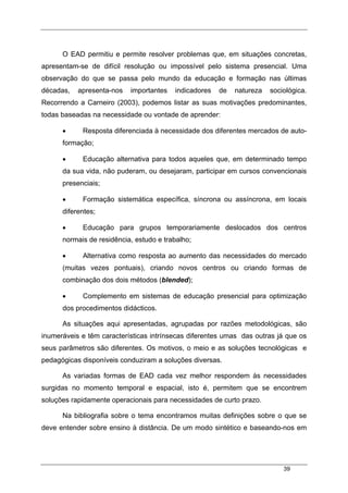 39
O EAD permitiu e permite resolver problemas que, em situações concretas,
apresentam-se de difícil resolução ou impossível pelo sistema presencial. Uma
observação do que se passa pelo mundo da educação e formação nas últimas
décadas, apresenta-nos importantes indicadores de natureza sociológica.
Recorrendo a Carneiro (2003), podemos listar as suas motivações predominantes,
todas baseadas na necessidade ou vontade de aprender:
• Resposta diferenciada à necessidade dos diferentes mercados de auto-
formação;
• Educação alternativa para todos aqueles que, em determinado tempo
da sua vida, não puderam, ou desejaram, participar em cursos convencionais
presenciais;
• Formação sistemática específica, síncrona ou assíncrona, em locais
diferentes;
• Educação para grupos temporariamente deslocados dos centros
normais de residência, estudo e trabalho;
• Alternativa como resposta ao aumento das necessidades do mercado
(muitas vezes pontuais), criando novos centros ou criando formas de
combinação dos dois métodos (blended);
• Complemento em sistemas de educação presencial para optimização
dos procedimentos didácticos.
As situações aqui apresentadas, agrupadas por razões metodológicas, são
inumeráveis e têm características intrínsecas diferentes umas das outras já que os
seus parâmetros são diferentes. Os motivos, o meio e as soluções tecnológicas e
pedagógicas disponíveis conduziram a soluções diversas.
As variadas formas de EAD cada vez melhor respondem às necessidades
surgidas no momento temporal e espacial, isto é, permitem que se encontrem
soluções rapidamente operacionais para necessidades de curto prazo.
Na bibliografia sobre o tema encontramos muitas definições sobre o que se
deve entender sobre ensino à distância. De um modo sintético e baseando-nos em
 