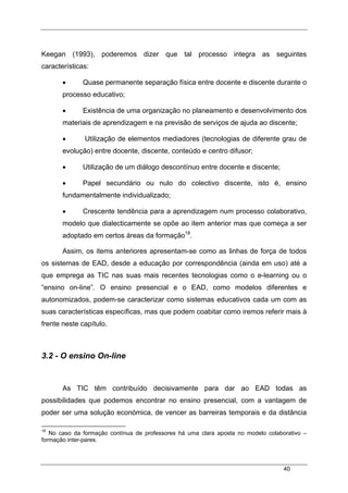 40
Keegan (1993), poderemos dizer que tal processo integra as seguintes
características:
• Quase permanente separação física entre docente e discente durante o
processo educativo;
• Existência de uma organização no planeamento e desenvolvimento dos
materiais de aprendizagem e na previsão de serviços de ajuda ao discente;
• Utilização de elementos mediadores (tecnologias de diferente grau de
evolução) entre docente, discente, conteúdo e centro difusor;
• Utilização de um diálogo descontínuo entre docente e discente;
• Papel secundário ou nulo do colectivo discente, isto é, ensino
fundamentalmente individualizado;
• Crescente tendência para a aprendizagem num processo colaborativo,
modelo que dialecticamente se opõe ao item anterior mas que começa a ser
adoptado em certos áreas da formação18
.
Assim, os items anteriores apresentam-se como as linhas de força de todos
os sistemas de EAD, desde a educação por correspondência (ainda em uso) até a
que emprega as TIC nas suas mais recentes tecnologias como o e-learning ou o
“ensino on-line”. O ensino presencial e o EAD, como modelos diferentes e
autonomizados, podem-se caracterizar como sistemas educativos cada um com as
suas características específicas, mas que podem coabitar como iremos referir mais à
frente neste capítulo.
3.2 - O ensino On-line
As TIC têm contribuído decisivamente para dar ao EAD todas as
possibilidades que podemos encontrar no ensino presencial, com a vantagem de
poder ser uma solução económica, de vencer as barreiras temporais e da distância
18
No caso da formação contínua de professores há uma clara aposta no modelo colaborativo –
formação inter-pares.
 