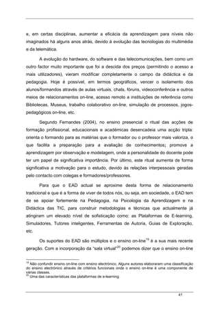 41
e, em certas disciplinas, aumentar a eficácia da aprendizagem para níveis não
imaginados há alguns anos atrás, devido à evolução das tecnologias do multimédia
e da telemática.
A evolução do hardware, do software e das telecomunicações, bem como um
outro factor muito importante que foi a descida dos preços (permitindo o acesso a
mais utilizadores), vieram modificar completamente o campo da didáctica e da
pedagogia. Hoje é possível, em termos geográficos, vencer o isolamento dos
alunos/formandos através de aulas virtuais, chats, fóruns, videoconferência e outros
meios de relacionamentos on-line, acesso remoto a instituições de referência como
Bibliotecas, Museus, trabalho colaborativo on-line, simulação de processos, jogos-
pedagógicos on-line, etc.
Segundo Fernandes (2004), no ensino presencial o ritual das acções de
formação profissional, educacionais e académicas desencadeia uma acção tripla:
orienta o formando para as matérias que o formador ou o professor mais valoriza, o
que facilita a preparação para a avaliação de conhecimentos; promove a
aprendizagem por observação e modelagem, onde a personalidade do docente pode
ter um papel de significativa importância. Por último, este ritual aumenta de forma
significativa a motivação para o estudo, devido às relações interpessoais geradas
pelo contacto com colegas e formadores/professores.
Para que o EAD actual se aproxime desta forma de relacionamento
tradicional e que é a forma de viver de todos nós, ou seja, em sociedade, o EAD tem
de se apoiar fortemente na Pedagogia, na Psicologia da Aprendizagem e na
Didáctica das TIC, para construir metodologias e técnicas que actualmente já
atingiram um elevado nível de sofisticação como: as Plataformas de E-learning,
Simuladores, Tutores inteligentes, Ferramentas de Autoria, Guias de Exploração,
etc.
Os suportes do EAD são múltiplos e o ensino on-line19
é a sua mais recente
geração. Com a incorporação da “sala virtual”20
podemos dizer que o ensino on-line
19
Não confundir ensino on-line com ensino electrónico. Alguns autores elaboraram uma classificação
do ensino electrónico através de critérios funcionais onde o ensino on-line é uma componente de
várias classes.
20
Uma das características das plataformas de e-learning
 
