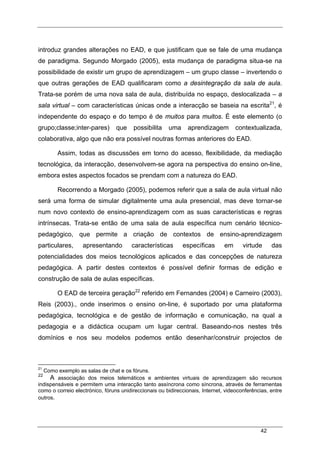42
introduz grandes alterações no EAD, e que justificam que se fale de uma mudança
de paradigma. Segundo Morgado (2005), esta mudança de paradigma situa-se na
possibilidade de existir um grupo de aprendizagem – um grupo classe – invertendo o
que outras gerações de EAD qualificaram como a desintegração da sala de aula.
Trata-se porém de uma nova sala de aula, distribuída no espaço, deslocalizada – a
sala virtual – com características únicas onde a interacção se baseia na escrita21
, é
independente do espaço e do tempo é de muitos para muitos. É este elemento (o
grupo;classe;inter-pares) que possibilita uma aprendizagem contextualizada,
colaborativa, algo que não era possível noutras formas anteriores do EAD.
Assim, todas as discussões em torno do acesso, flexibilidade, da mediação
tecnológica, da interacção, desenvolvem-se agora na perspectiva do ensino on-line,
embora estes aspectos focados se prendam com a natureza do EAD.
Recorrendo a Morgado (2005), podemos referir que a sala de aula virtual não
será uma forma de simular digitalmente uma aula presencial, mas deve tornar-se
num novo contexto de ensino-aprendizagem com as suas características e regras
intrínsecas. Trata-se então de uma sala de aula específica num cenário técnico-
pedagógico, que permite a criação de contextos de ensino-aprendizagem
particulares, apresentando características específicas em virtude das
potencialidades dos meios tecnológicos aplicados e das concepções de natureza
pedagógica. A partir destes contextos é possível definir formas de edição e
construção de sala de aulas específicas.
O EAD de terceira geração22
referido em Fernandes (2004) e Carneiro (2003),
Reis (2003)., onde inserimos o ensino on-line, é suportado por uma plataforma
pedagógica, tecnológica e de gestão de informação e comunicação, na qual a
pedagogia e a didáctica ocupam um lugar central. Baseando-nos nestes três
domínios e nos seu modelos podemos então desenhar/construir projectos de
21
Como exemplo as salas de chat e os fóruns.
22
A associação dos meios telemáticos e ambientes virtuais de aprendizagem são recursos
indispensáveis e permitem uma interacção tanto assíncrona como síncrona, através de ferramentas
como o correio electrónico, fóruns unidireccionais ou bidireccionais, Internet, videoconferências, entre
outros.
 