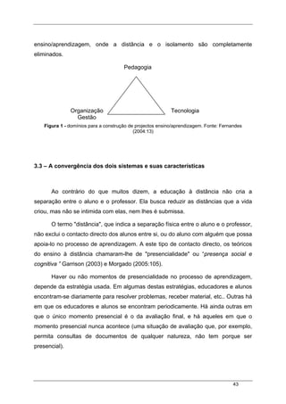 43
ensino/aprendizagem, onde a distância e o isolamento são completamente
eliminados.
Figura 1 - domínios para a construção de projectos ensino/aprendizagem. Fonte: Fernandes
(2004:13)
3.3 – A convergência dos dois sistemas e suas características
Ao contrário do que muitos dizem, a educação à distância não cria a
separação entre o aluno e o professor. Ela busca reduzir as distâncias que a vida
criou, mas não se intimida com elas, nem lhes é submissa.
O termo "distância", que indica a separação física entre o aluno e o professor,
não exclui o contacto directo dos alunos entre si, ou do aluno com alguém que possa
apoia-lo no processo de aprendizagem. A este tipo de contacto directo, os teóricos
do ensino à distância chamaram-lhe de "presencialidade" ou “presença social e
cognitiva ” Garrison (2003) e Morgado (2005:105).
Haver ou não momentos de presencialidade no processo de aprendizagem,
depende da estratégia usada. Em algumas destas estratégias, educadores e alunos
encontram-se diariamente para resolver problemas, receber material, etc.. Outras há
em que os educadores e alunos se encontram periodicamente. Há ainda outras em
que o único momento presencial é o da avaliação final, e há aqueles em que o
momento presencial nunca acontece (uma situação de avaliação que, por exemplo,
permita consultas de documentos de qualquer natureza, não tem porque ser
presencial).
Pedagogia
Organização
Gestão
Tecnologia
 