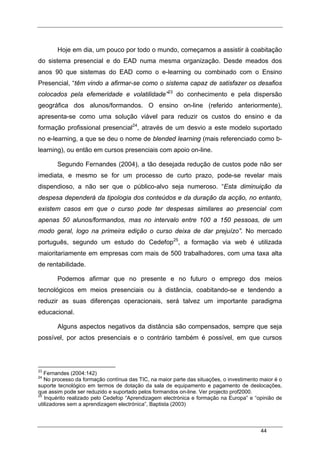 44
Hoje em dia, um pouco por todo o mundo, começamos a assistir à coabitação
do sistema presencial e do EAD numa mesma organização. Desde meados dos
anos 90 que sistemas do EAD como o e-learning ou combinado com o Ensino
Presencial, “têm vindo a afirmar-se como o sistema capaz de satisfazer os desafios
colocados pela efemeridade e volatilidade”23
do conhecimento e pela dispersão
geográfica dos alunos/formandos. O ensino on-line (referido anteriormente),
apresenta-se como uma solução viável para reduzir os custos do ensino e da
formação profissional presencial24
, através de um desvio a este modelo suportado
no e-learning, a que se deu o nome de blended learning (mais referenciado como b-
learning), ou então em cursos presenciais com apoio on-line.
Segundo Fernandes (2004), a tão desejada redução de custos pode não ser
imediata, e mesmo se for um processo de curto prazo, pode-se revelar mais
dispendioso, a não ser que o público-alvo seja numeroso. “Esta diminuição da
despesa dependerá da tipologia dos conteúdos e da duração da acção, no entanto,
existem casos em que o curso pode ter despesas similares ao presencial com
apenas 50 alunos/formandos, mas no intervalo entre 100 a 150 pessoas, de um
modo geral, logo na primeira edição o curso deixa de dar prejuízo”. No mercado
português, segundo um estudo do Cedefop25
, a formação via web é utilizada
maioritariamente em empresas com mais de 500 trabalhadores, com uma taxa alta
de rentabilidade.
Podemos afirmar que no presente e no futuro o emprego dos meios
tecnológicos em meios presenciais ou à distância, coabitando-se e tendendo a
reduzir as suas diferenças operacionais, será talvez um importante paradigma
educacional.
Alguns aspectos negativos da distância são compensados, sempre que seja
possível, por actos presenciais e o contrário também é possível, em que cursos
23
Fernandes (2004:142)
24
No processo da formação contínua das TIC, na maior parte das situações, o investimento maior é o
suporte tecnológico em termos de dotação da sala de equipamento e pagamento de deslocações,
que assim pode ser reduzido e suportado pelos formandos on-line. Ver projecto prof2000.
25
Inquérito realizado pelo Cedefop “Aprendizagem electrónica e formação na Europa” e “opinião de
utilizadores sem a aprendizagem electrónica”, Baptista (2003)
 