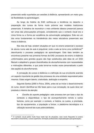 45
presenciais serão suportados por sessões à distância, apresentando um maior grau
de flexibilidade na aprendizagem.
Ao longo da história do EAD verificou-se a tendência no desenho e
preparação dos cursos de forma muito próxima aos modelos tradicionais
presenciais. A tentativa de reconstruir o meio ambiente clássico presencial parecia
ser umas das preocupações principais, considerando que o contacto visual era a
única forma ou a forma por excelência da comunicação pedagógica. Este era um
dos erros fundamentais na transferência dos meios educativos presenciais aos
meios à distância.
Nos dias de hoje, existem situações em que no ensino presencial o excesso
de alunos numa sala de aula é prejudicial, onde a sala se torna uma conferência26
desvirtuando o processo pedagógico de aprendizagem. Esta ideia também se
encontrava presente nas primeiras formas de EAD: processos de ensino à distância
uniformizados para grandes grupos são hoje substituídos pela ideia de um EAD
fléxivel e adaptável a grupos diversificados de alunos/formandos com necessidades
e motivações diferentes, e que pode tornar-se muitas vezes personalizado a partir
das opções do aluno/formando.
A concepção de cursos à distância e a definição da sua envolvente acarreta
um aspecto importante da gestão dos processos de uma entidade responsável pelos
mesmos. Estes exigem talento, criatividade, dedicação e empenho.
Segundo Santos (2000 in Paiva, 2004), antes de se iniciar o desenvolvimento
do curso, devem identificar-se três fases para a sua concepção, às quais deve ser
prestada o máximo de atenção:
• Escolha do suporte pedagógico: este processo tem por base o tipo de
conteúdo a disponibilizar, o tipo de acompanhamento remoto e outros
factores, como por exemplo: o contexto, a história, os custos, a prioridade,
tipo de equipamentos, a população a formar, a plataforma tecnológica e a
utilização racional das suas potencialidades;
26
O contacto visual perde muita força neste tipo de situações, caso muito frequente no ensino
secundário (recorrente), cursos superiores, formação profissional e especialização (pós-graduação).
 