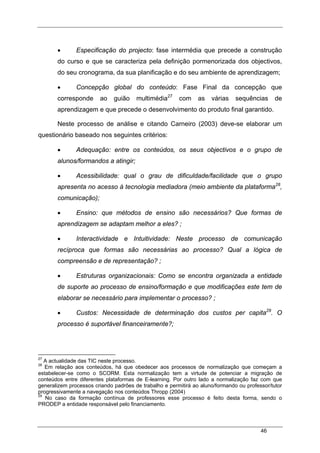 46
• Especificação do projecto: fase intermédia que precede a construção
do curso e que se caracteriza pela definição pormenorizada dos objectivos,
do seu cronograma, da sua planificação e do seu ambiente de aprendizagem;
• Concepção global do conteúdo: Fase Final da concepção que
corresponde ao guião multimédia27
com as várias sequências de
aprendizagem e que precede o desenvolvimento do produto final garantido.
Neste processo de análise e citando Carneiro (2003) deve-se elaborar um
questionário baseado nos seguintes critérios:
• Adequação: entre os conteúdos, os seus objectivos e o grupo de
alunos/formandos a atingir;
• Acessibilidade: qual o grau de dificuldade/facilidade que o grupo
apresenta no acesso à tecnologia mediadora (meio ambiente da plataforma28
,
comunicação);
• Ensino: que métodos de ensino são necessários? Que formas de
aprendizagem se adaptam melhor a eles? ;
• Interactividade e Intuitividade: Neste processo de comunicação
recíproca que formas são necessárias ao processo? Qual a lógica de
compreensão e de representação? ;
• Estruturas organizacionais: Como se encontra organizada a entidade
de suporte ao processo de ensino/formação e que modificações este tem de
elaborar se necessário para implementar o processo? ;
• Custos: Necessidade de determinação dos custos per capita29
. O
processo é suportável financeiramente?;
27
A actualidade das TIC neste processo.
28
Em relação aos conteúdos, há que obedecer aos processos de normalização que começam a
estabelecer-se como o SCORM. Esta normalização tem a virtude de potenciar a migração de
conteúdos entre diferentes plataformas de E-learning. Por outro lado a normalização faz com que
generalizem processos criando padrões de trabalho e permitirá ao aluno/formando ou professor/tutor
progressivamente a navegação nos conteúdos Thropp (2004)
29
No caso da formação contínua de professores esse processo é feito desta forma, sendo o
PRODEP a entidade responsável pelo financiamento.
 