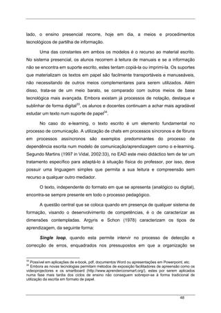 48
lado, o ensino presencial recorre, hoje em dia, a meios e procedimentos
tecnológicos de partilha de informação.
Uma das constantes em ambos os modelos é o recurso ao material escrito.
No sistema presencial, os alunos recorrem à leitura de manuais e se a informação
não se encontra em suporte escrito, estes tentam copiá-la ou imprimi-la. Os suportes
que materializam os textos em papel são facilmente transportáveis e manuseáveis,
não necessitando de outros meios complementares para serem utilizados. Além
disso, trata-se de um meio barato, se comparado com outros meios de base
tecnológica mais avançada. Embora existam já processos de notação, destaque e
sublinhar de forma digital33
, os alunos e docentes continuam a achar mais agradável
estudar um texto num suporte de papel34
.
No caso do e-learning, o texto escrito é um elemento fundamental no
processo de comunicação. A utilização de chats em processos síncronos e de fóruns
em processos assíncronos são exemplos predominantes do processo de
dependência escrita num modelo de comunicação/aprendizagem como o e-learning.
Segundo Martins (1997 in Vidal, 2002:33), no EAD este meio didáctico tem de ter um
tratamento específico para adaptá-lo à situação física do professor, por isso, deve
possuir uma linguagem simples que permita a sua leitura e compreensão sem
recurso a qualquer outro mediador.
O texto, independente do formato em que se apresenta (analógico ou digital),
encontra-se sempre presente em todo o processo pedagógico.
A questão central que se coloca quando em presença de qualquer sistema de
formação, visando o desenvolvimento de competências, é o de caracterizar as
dimensões contempladas. Argyris e Schon (1978) caracterizam os tipos de
aprendizagem, da seguinte forma:
Single loop, quando esta permite intervir no processo de detecção e
correcção de erros, enquadrados nos pressupostos em que a organização se
33
Possível em aplicações de e-book, pdf, documentos Word ou apresentações em Powerpoint, etc.
34
Embora as novas tecnologias permitam métodos de exposição facilitadores de apreensão como os
videoprojectores e os smartboard (http://www.aprenderconsmart.org/), estes por serem aplicados
numa fase mais tardia dos ciclos de ensino não conseguem sobrepor-se à forma tradicional de
utilização da escrita em formato de papel.
 