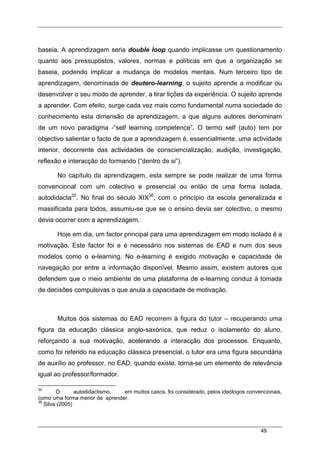 49
baseia. A aprendizagem seria double loop quando implicasse um questionamento
quanto aos pressupostos, valores, normas e políticas em que a organização se
baseia, podendo implicar a mudança de modelos mentais. Num terceiro tipo de
aprendizagem, denominada de deutero-learning, o sujeito aprende a modificar ou
desenvolver o seu modo de aprender, a tirar lições da experiência. O sujeito aprende
a aprender. Com efeito, surge cada vez mais como fundamental numa sociedade do
conhecimento esta dimensão da aprendizagem, a que alguns autores denominam
de um novo paradigma -“self learning competence”. O termo self (auto) tem por
objectivo salientar o facto de que a aprendizagem é, essencialmente, uma actividade
interior, decorrente das actividades de consciencialização, audição, investigação,
reflexão e interacção do formando (“dentro de si”).
No capítulo da aprendizagem, esta sempre se pode realizar de uma forma
convencional com um colectivo e presencial ou então de uma forma isolada,
autodidacta35
. No final do século XIX36
, com o princípio da escola generalizada e
massificada para todos, assumiu-se que se o ensino devia ser colectivo, o mesmo
devia ocorrer com a aprendizagem.
Hoje em dia, um factor principal para uma aprendizagem em modo isolado é a
motivação. Este factor foi e é necessário nos sistemas de EAD e num dos seus
modelos como o e-learning. No e-learning é exigido motivação e capacidade de
navegação por entre a informação disponível. Mesmo assim, existem autores que
defendem que o meio ambiente de uma plataforma de e-learning conduz à tomada
de decisões compulsivas o que anula a capacidade de motivação.
Muitos dos sistemas do EAD recorrem à figura do tutor – recuperando uma
figura da educação clássica anglo-saxónica, que reduz o isolamento do aluno,
reforçando a sua motivação, acelerando a interacção dos processos. Enquanto,
como foi referido na educação clássica presencial, o tutor era uma figura secundária
de auxílio ao professor, no EAD, quando existe, torna-se um elemento de relevância
igual ao professor/formador.
35
O autodidactismo, em muitos casos, foi considerado, pelos ideólogos convencionais,
como uma forma menor de aprender.
36
Silva (2005)
 