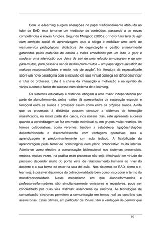 50
Com o e-learning surgem alterações no papel tradicionalmente atribuído ao
tutor de EAD; este torna-se um mediador de conteúdos, passando a ter novas
competências e novas funções. Segundo Morgado (2005); o “novo tutor terá de agir
num contexto social de aprendizagem, que o obriga a mobilizar uma série de
instrumentos pedagógicos, didácticos de organização e gestão anteriormente
garantidos pelos materiais de ensino e neles embebidos por um lado, e gerir e
moderar uma interacção que deixa de ser de uma relação um-para-um e de um-
para-muitos, para passar a ser de muitos-para-muitos – um papel agora investido de
maiores responsabilidades e maior raio de acção”. Na literatura da especialidade
sobre um novo paradigma com a inclusão da sala virtual começa ser difícil destrinçar
o tutor do professor. Este é a chave da interacção e motivação e na opinião de
vários autores o factor de sucesso num sistema de e-learning.
Os sistemas educativos à distância obrigam a uma maior independência por
parte do aluno/formando, pelas razões já apresentadas da separação espacial e
temporal entre os alunos e professor assim como entre os próprios alunos. Ainda
que os processos à distância possam conduzir a sistemas de formação
massificados, na maior parte dos casos, nos nossos dias, este apresenta sucesso
quando a aprendizagem se faz em modo individual ou em grupos muito restritos. As
formas colaborativas, como veremos, tendem a estabelecer ligações/relações
docente/discente e discente/discente com vantagens operativas, mas a
aprendizagem é predominantemente um acto isolado. A flexibilidade da
aprendizagem pode tornar-se constringida num plano colaborativo muito intenso.
Admite-se como efectiva a comunicação bidireccional nos sistemas presenciais,
embora, muitas vezes, na prática esse processo não seja efectivado em virtude do
processo depender muito do ponto vista do relacionamento humano ao nível do
docente e a sua forma de estar na sala de aula. Nos sistemas de EAD, como o e-
learning, é possível dispormos da bidirecionalidade bem como incorporar o termo da
multidireccionalidade. Neste mecanismo em que alunos/formandos e
professores/formadores são simultaneamente emissores e receptores, pode ser
concretizado por duas vias distintas: assíncrona ou síncrona. As tecnologias de
comunicação síncronas permitem a comunicação em tempo real ao contrário das
assíncronas. Estas últimas, em particular os fóruns, têm a vantagem de permitir que
 