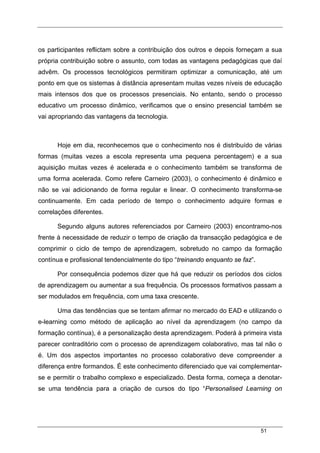 51
os participantes reflictam sobre a contribuição dos outros e depois forneçam a sua
própria contribuição sobre o assunto, com todas as vantagens pedagógicas que daí
advêm. Os processos tecnológicos permitiram optimizar a comunicação, até um
ponto em que os sistemas à distância apresentam muitas vezes níveis de educação
mais intensos dos que os processos presenciais. No entanto, sendo o processo
educativo um processo dinâmico, verificamos que o ensino presencial também se
vai apropriando das vantagens da tecnologia.
Hoje em dia, reconhecemos que o conhecimento nos é distribuído de várias
formas (muitas vezes a escola representa uma pequena percentagem) e a sua
aquisição muitas vezes é acelerada e o conhecimento também se transforma de
uma forma acelerada. Como refere Carneiro (2003), o conhecimento é dinâmico e
não se vai adicionando de forma regular e linear. O conhecimento transforma-se
continuamente. Em cada período de tempo o conhecimento adquire formas e
correlações diferentes.
Segundo alguns autores referenciados por Carneiro (2003) encontramo-nos
frente à necessidade de reduzir o tempo de criação da transacção pedagógica e de
comprimir o ciclo de tempo de aprendizagem, sobretudo no campo da formação
contínua e profissional tendencialmente do tipo “treinando enquanto se faz”.
Por consequência podemos dizer que há que reduzir os períodos dos ciclos
de aprendizagem ou aumentar a sua frequência. Os processos formativos passam a
ser modulados em frequência, com uma taxa crescente.
Uma das tendências que se tentam afirmar no mercado do EAD e utilizando o
e-learning como método de aplicação ao nível da aprendizagem (no campo da
formação contínua), é a personalização desta aprendizagem. Poderá à primeira vista
parecer contraditório com o processo de aprendizagem colaborativo, mas tal não o
é. Um dos aspectos importantes no processo colaborativo deve compreender a
diferença entre formandos. É este conhecimento diferenciado que vai complementar-
se e permitir o trabalho complexo e especializado. Desta forma, começa a denotar-
se uma tendência para a criação de cursos do tipo “Personalised Learning on
 