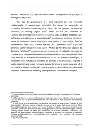 52
Demand” Kinshuk (2002) que será outro aspecto paradigmático da educação e
formação do século XXI.
Este tipo de aprendizagem é e será suportado por uma crescente
modularização do conhecimento transmitido. Em termos de construção, os
conteúdos formativos vão-se organizar dentro de um princípio de unidades
didácticas, os Learning Objects (LO)37
. Estes, por sua vez, conduzem ao
learning object management system no e-learning. Estas unidades didácticas auto-
suficientes, cujo objectivo é a sua reutilização38
em diferentes contextos formativos,
ainda se apresentam numa abordagem mais teórica do que prática. Padrões
internacionais como AICC (Aviation Industry CBT Committee), IMS39
e SCORM
(Sharable Content Object Resource Model – Modelo de Referência dos Objectos de
Conteúdo Partilhável)40
encontram-se num processo de normalização para resolver
o problema de interoperabilidade entre as diferentes plataformas de e-learning. Criar
LO´s eficazes e realmente reutilizáveis não é só um problema tecnológico, é
necessário uma metodologia específica de projecto e implementação, segundo a
qual é possível implementar, num curto espaço de tempo, a custos razoáveis, LO´s
de qualidade. Quando o sistema for correctamente implementado e difundido pelas
diferentes plataformas de e-learning, este apresentará consideráveis vantagens.
37
Learning Objects Model criado pelo Learning Technologies Standard Commitee do IEEE - Norma
IEEE 1484
38
Módulos didácticos combinando "blocos de conteúdo" que possam ser utilizados mais de que uma
vez, por mais de um professor/formador/tutor, em sequências e com objectivos possivelmente
diferentes.
39
A IMS Global é uma organização não lucrativa que produz a especificação Question & Test
Interoperability (QTI) que está na versão 2.0 sobe a forma de public draft desde Junho de 2004.
As questões de partida deste projecto são: modelo de dados para testes e exames; granularidade dos
elementos constituintes dessas avaliações; interligação com os percursos de aprendizagem e com os
Learning Object; modelo de dados para repositórios de questões (itemBank); articulação com
sistemas de aprendizagem (LearningSystem); requisitos e estrutura dos sistemas de avaliação
(AssessmentDeliverySystem), compatibilidade das aplicações de produção de questões
(AuthoringTool).
40
http://www.adlnet.org/
 