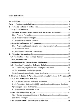 Índice de Conteúdos
1 – Introdução..............................................................................................................10
Parte 1 - Fundamentação Teórica..............................................................................16
2 – Formação contínua de professores.....................................................................16
2.1– A TIC na Educação ..........................................................................................16
2.2 – Áreas, Modelos e Níveis de aplicação das acções de formação................23
2.2.1 - Áreas de Formação.....................................................................................23
2.2.2 - Modalidades de Formação..........................................................................23
2.2.3 - Nível das acções de formação:...................................................................25
2.3 – As TIC na formação de Professores .............................................................26
2.3.1 - A apropriação das tecnologias como recurso profissional ..........................27
2.3.2 - Formação Inicial..........................................................................................28
2.3.3 - Formação Contínua e Especializada ..........................................................32
3 – Formação e blended learning...............................................................................37
3.1 – Ensino Presencial e ensino à distância........................................................37
3.2 - O ensino On-line..............................................................................................40
3.4 - Considerações comparativas e conclusivas ................................................53
3.5 – Conceitos Pedagógicos do Ensino Digital...................................................58
3.5.1 - Formação programada como paradigma behaviorista................................60
3.5.2 - Os desenhos instrutivos cognitivos.............................................................61
3.5.3 - A Aprendizagem Colaborativa e Significativa .............................................65
4 - Sistemas de Gestão de Aprendizagem na Formação Continua de Professores71
4.1 - O caso particular do Prof 2000.......................................................................74
4.1.1 - Descrição histórica e funcional do projecto.................................................74
4.1.2 - Formação a distância Prof2000: especificidade do Sistema de Gestão de
Aprendizagem e seus destinatários .......................................................................77
4.1.3 – Estatísticas do prof2000 no EAD ...............................................................79
4.2 - O caso particular do Moodle ..........................................................................81
4.2.1 – Funcionalidades do Sistema de Gestão de Aprendizagem e Comparação
com Outras Aplicações ..........................................................................................83
4.3 – Software livre e a sua utilização na educação .............................................86
 