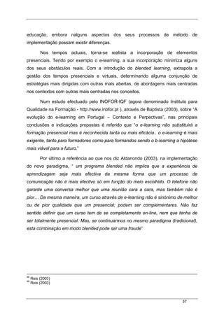 57
educação, embora nalguns aspectos dos seus processos de método de
implementação possam existir diferenças.
Nos tempos actuais, torna-se realista a incorporação de elementos
presenciais. Tendo por exemplo o e-learning, a sua incorporação minimiza alguns
dos seus obstáculos reais. Com a introdução do blended learning, extrapola a
gestão dos tempos presenciais e virtuais, determinando alguma conjunção de
estratégias mais dirigidas com outras mais abertas, de abordagens mais centradas
nos contextos com outras mais centradas nos conceitos.
Num estudo efectuado pelo INOFOR-IQF (agora denominado Instituto para
Qualidade na Formação - http://www.inofor.pt ), através de Baptista (2003), sobre “A
evolução do e-learning em Portugal – Contexto e Perpectivas”, nas principais
conclusões e indicações propostas é referido que “o e-learning não substituirá a
formação presencial mas é reconhecida tanta ou mais eficácia.. o e-learning é mais
exigente, tanto para formadores como para formandos sendo o b-learning a hipótese
mais viável para o futuro.”
Por último a referência ao que nos diz Aldanondo (2003), na implementação
do novo paradigma, “ um programa blended não implica que a experiência de
aprendizagem seja mais efectiva da mesma forma que um processo de
comunicação não é mais efectivo só em função do meio escolhido. O telefone não
garante uma conversa melhor que uma reunião cara a cara, mas também não é
pior… Da mesma maneira, um curso através de e-learning não é sinónimo de melhor
ou de pior qualidade que um presencial; podem ser complementares. Não faz
sentido definir que um curso tem de se completamente on-line, nem que tenha de
ser totalmente presencial. Mas, se continuarmos no mesmo paradigma (tradicional),
esta combinação em modo blended pode ser uma fraude”
48
Reis (2003)
49
Reis (2003)
 