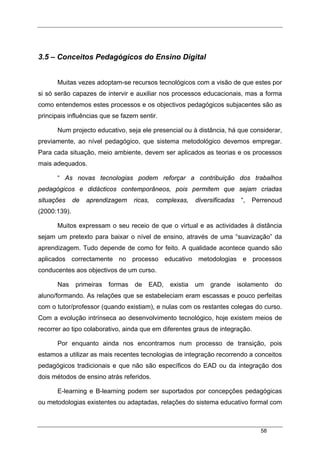 58
3.5 – Conceitos Pedagógicos do Ensino Digital
Muitas vezes adoptam-se recursos tecnológicos com a visão de que estes por
si só serão capazes de intervir e auxiliar nos processos educacionais, mas a forma
como entendemos estes processos e os objectivos pedagógicos subjacentes são as
principais influências que se fazem sentir.
Num projecto educativo, seja ele presencial ou à distância, há que considerar,
previamente, ao nível pedagógico, que sistema metodológico devemos empregar.
Para cada situação, meio ambiente, devem ser aplicados as teorias e os processos
mais adequados.
“ As novas tecnologias podem reforçar a contribuição dos trabalhos
pedagógicos e didácticos contemporâneos, pois permitem que sejam criadas
situações de aprendizagem ricas, complexas, diversificadas “, Perrenoud
(2000:139).
Muitos expressam o seu receio de que o virtual e as actividades à distância
sejam um pretexto para baixar o nível de ensino, através de uma “suavização” da
aprendizagem. Tudo depende de como for feito. A qualidade acontece quando são
aplicados correctamente no processo educativo metodologias e processos
conducentes aos objectivos de um curso.
Nas primeiras formas de EAD, existia um grande isolamento do
aluno/formando. As relações que se estabeleciam eram escassas e pouco perfeitas
com o tutor/professor (quando existiam), e nulas com os restantes colegas do curso.
Com a evolução intrínseca ao desenvolvimento tecnológico, hoje existem meios de
recorrer ao tipo colaborativo, ainda que em diferentes graus de integração.
Por enquanto ainda nos encontramos num processo de transição, pois
estamos a utilizar as mais recentes tecnologias de integração recorrendo a conceitos
pedagógicos tradicionais e que não são específicos do EAD ou da integração dos
dois métodos de ensino atrás referidos.
E-learning e B-learning podem ser suportados por concepções pedagógicas
ou metodologias existentes ou adaptadas, relações do sistema educativo formal com
 