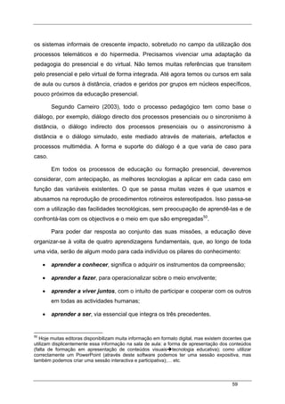 59
os sistemas informais de crescente impacto, sobretudo no campo da utilização dos
processos telemáticos e do hipermedia. Precisamos vivenciar uma adaptação da
pedagogia do presencial e do virtual. Não temos muitas referências que transitem
pelo presencial e pelo virtual de forma integrada. Até agora temos ou cursos em sala
de aula ou cursos à distância, criados e geridos por grupos em núcleos específicos,
pouco próximos da educação presencial.
Segundo Carneiro (2003), todo o processo pedagógico tem como base o
diálogo, por exemplo, diálogo directo dos processos presenciais ou o sincronismo à
distância, o diálogo indirecto dos processos presenciais ou o assincronismo à
distância e o diálogo simulado, este mediado através de materiais, artefactos e
processos multimédia. A forma e suporte do diálogo é a que varia de caso para
caso.
Em todos os processos de educação ou formação presencial, deveremos
considerar, com antecipação, as melhores tecnologias a aplicar em cada caso em
função das variáveis existentes. O que se passa muitas vezes é que usamos e
abusamos na reprodução de procedimentos rotineiros estereotipados. Isso passa-se
com a utilização das facilidades tecnológicas, sem preocupação de aprendê-las e de
confrontá-las com os objectivos e o meio em que são empregadas50
.
Para poder dar resposta ao conjunto das suas missões, a educação deve
organizar-se à volta de quatro aprendizagens fundamentais, que, ao longo de toda
uma vida, serão de algum modo para cada indivíduo os pilares do conhecimento:
• aprender a conhecer, significa o adquirir os instrumentos da compreensão;
• aprender a fazer, para operacionalizar sobre o meio envolvente;
• aprender a viver juntos, com o intuito de participar e cooperar com os outros
em todas as actividades humanas;
• aprender a ser, via essencial que integra os três precedentes.
50
Hoje muitas editoras disponibilizam muita informação em formato digital, mas existem docentes que
utilizam displicentemente essa informação na sala de aula: a forma de apresentação dos conteúdos
(falta de formação em apresentação de conteúdos visuais tecnologia educativa); como utilizar
correctamente um PowerPoint (através deste software podemos ter uma sessão expositiva, mas
também podemos criar uma sessão interactiva e participativa);… etc.
 
