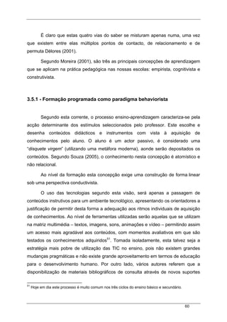 60
É claro que estas quatro vias do saber se misturam apenas numa, uma vez
que existem entre elas múltiplos pontos de contacto, de relacionamento e de
permuta Délores (2001).
Segundo Moreira (2001), são três as principais concepções de aprendizagem
que se aplicam na prática pedagógica nas nossas escolas: empirista, cognitivista e
construtivista.
3.5.1 - Formação programada como paradigma behaviorista
Segundo esta corrente, o processo ensino-aprendizagem caracteriza-se pela
acção determinante dos estímulos seleccionados pelo professor. Este escolhe e
desenha conteúdos didácticos e instrumentos com vista à aquisição de
conhecimentos pelo aluno. O aluno é um actor passivo, é considerado uma
“disquete virgem” (utilizando uma metáfora moderna), aonde serão depositados os
conteúdos. Segundo Souza (2005), o conhecimento nesta concepção é atomístico e
não relacional.
Ao nível da formação esta concepção exige uma construção de forma linear
sob uma perspectiva conductivista.
O uso das tecnologias segundo esta visão, será apenas a passagem de
conteúdos instrutivos para um ambiente tecnológico, apresentando os orientadores a
justificação de permitir desta forma a adequação aos ritmos individuais de aquisição
de conhecimentos. Ao nível de ferramentas utilizadas serão aquelas que se utilizam
na matriz multimédia – textos, imagens, sons, animações e vídeo – permitindo assim
um acesso mais agradável aos conteúdos, com momentos avaliativos em que são
testados os conhecimentos adquiridos51
. Tomada isoladamente, esta talvez seja a
estratégia mais pobre de utilização das TIC no ensino, pois não existem grandes
mudanças pragmáticas e não existe grande aproveitamento em termos de educação
para o desenvolvimento humano. Por outro lado, vários autores referem que a
disponibilização de materiais bibliográficos de consulta através de novos suportes
51
Hoje em dia este processo é muito comum nos três ciclos do ensino básico e secundário.
 
