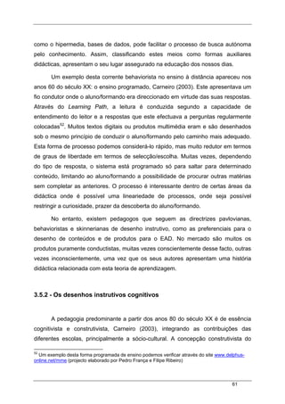 61
como o hipermedia, bases de dados, pode facilitar o processo de busca autónoma
pelo conhecimento. Assim, classificando estes meios como formas auxiliares
didácticas, apresentam o seu lugar assegurado na educação dos nossos dias.
Um exemplo desta corrente behaviorista no ensino à distância apareceu nos
anos 60 do século XX: o ensino programado, Carneiro (2003). Este apresentava um
fio condutor onde o aluno/formando era direccionado em virtude das suas respostas.
Através do Learning Path, a leitura é conduzida segundo a capacidade de
entendimento do leitor e a respostas que este efectuava a perguntas regularmente
colocadas52
. Muitos textos digitais ou produtos multimédia eram e são desenhados
sob o mesmo princípio de conduzir o aluno/formando pelo caminho mais adequado.
Esta forma de processo podemos considerá-lo rápido, mas muito redutor em termos
de graus de liberdade em termos de selecção/escolha. Muitas vezes, dependendo
do tipo de resposta, o sistema está programado só para saltar para determinado
conteúdo, limitando ao aluno/formando a possibilidade de procurar outras matérias
sem completar as anteriores. O processo é interessante dentro de certas áreas da
didáctica onde é possível uma lineariedade de processos, onde seja possível
restringir a curiosidade, prazer da descoberta do aluno/formando.
No entanto, existem pedagogos que seguem as directrizes pavlovianas,
behavioristas e skinnerianas de desenho instrutivo, como as preferenciais para o
desenho de conteúdos e de produtos para o EAD. No mercado são muitos os
produtos puramente conductistas, muitas vezes conscientemente desse facto, outras
vezes inconscientemente, uma vez que os seus autores apresentam uma história
didáctica relacionada com esta teoria de aprendizagem.
3.5.2 - Os desenhos instrutivos cognitivos
A pedagogia predominante a partir dos anos 80 do século XX é de essência
cognitivista e construtivista, Carneiro (2003), integrando as contribuições das
diferentes escolas, principalmente a sócio-cultural. A concepção construtivista do
52
Um exemplo desta forma programada de ensino podemos verificar através do site www.delphus-
online.net/mme (projecto elaborado por Pedro França e Filipe Ribeiro)
 