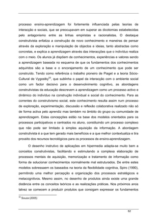 62
processo ensino-aprendizagem foi fortemente influenciada pelas teorias de
interacção e sociais, que se preocupavam em superar as dicotomias estabelecidas
pelo antagonismo entre as linhas empiristas e racionalistas. O destaque
construtivista enfatiza a construção de novo conhecimento e maneiras de pensar
através da exploração e manipulação de objectos e ideias, tanto abstractas como
concretas, e explica a aprendizagem através das interacções que o indivíduo realiza
com o meio. Os alunos já dispõem de conhecimentos, experiências e valores sendo
a aprendizagem baseada no esquema de que os fundamentos dos conhecimentos
adquiridos são a base e o encorajamento de um conhecimento que pode ser
construído. Tendo como referência o trabalho pioneiro de Piaget e a teoria Sócio-
Cultural de Vygostky53
, que sublinha o papel da interacção com o ambiente social
como um factor decisivo para o desenvolvimento cognitivo, as abordagens
construtivistas da educação descrevem a aprendizagem como um processo activo e
dinâmico do indivíduo na construção individual e social do conhecimento. Para as
correntes do construtivismo social, este conhecimento resulta assim num processo
de exploração, experimentação, discussão e reflexão colaborativa realizado não só
de forma activa pelo aprendiz mas também no âmbito do grupo ou comunidade de
aprendizagem. Estas concepções estão na base dos modelos orientados para os
processos participativos e centrados no aluno, constituindo um processo complexo
que não pode ser limitado à simples aquisição da informação. A abordagem
construtivista é a que tem gerado mais benefícios e a que melhor contextualiza e tira
proveito dos recursos tecnológicos para os processos de ensino-aprendizagem.
O desenho instrutivo de aplicações em hipermedia adapta-se muito bem a
conceitos construtivistas, facilitando e estimulando a complexa elaboração de
processos mentais de aquisição, memorização e tratamento de informação como
forma de solucionar conhecimentos normalmente mal estruturados. De entre estes
modelos sobressaem os baseados na teoria da flexibilidade cognitiva, Spiro (1990),
permitindo uma melhor percepção e organização dos processos estratégicos e
metacognitivos. Mesmo assim, no desenho de produtos ainda existe uma grande
distância entre os conceitos teóricos e as realizações práticas. Nos próximos anos
talvez se comecem a produzir produtos que consigam expressar os fundamentos
53
Souza (2005)
 