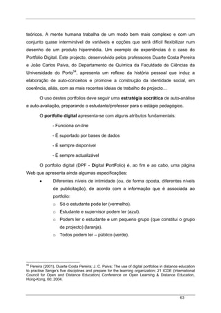 63
teóricos. A mente humana trabalha de um modo bem mais complexo e com um
conjunto quase interminável de variáveis e opções que será difícil flexibilizar num
desenho de um produto hipermédia. Um exemplo de experiências é o caso do
Portfólio Digital. Este projecto, desenvolvido pelos professores Duarte Costa Pereira
e João Carlos Paiva, do Departamento de Química da Faculdade de Ciências da
Universidade do Porto54
, apresenta um reflexo da história pessoal que induz a
elaboração de auto-conceitos e promove a construção da identidade social, em
coerência, aliás, com as mais recentes ideias de trabalho de projecto…
O uso destes portfolios deve seguir uma estratégia socrática de auto-análise
e auto-avaliação, preparando o estudante/professor para o estágio pedagógico.
O portfolio digital apresenta-se com alguns atributos fundamentais:
- Funciona on-line
- É suportado por bases de dados
- É sempre disponível
- É sempre actualizável
O portfolio digital (DPF - Digital PortFolio) é, ao fim e ao cabo, uma página
Web que apresenta ainda algumas especificações:
• Diferentes níveis de intimidade (ou, de forma oposta, diferentes níveis
de publicitação), de acordo com a informação que é associada ao
portfolio:
o Só o estudante pode ler (vermelho).
o Estudante e supervisor podem ler (azul).
o Podem ler o estudante e um pequeno grupo (que constitui o grupo
de projecto) (laranja).
o Todos podem ler – público (verde).
54
Pereira (2001), Duarte Costa Pereira; J. C. Paiva; The use of digital portfolios in distance education
to practise Senge’s five disciplines and prepare for the learning organization; 21 ICDE (International
Council for Open and Distance Education) Conference on Open Learning & Distance Education,
Hong-Kong, 60; 2004.
 