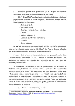 64
• Avaliações qualitativas e quantitativas (de 1 a 5) para as diferentes
actividades, de acordo com as tarefas definidas no projecto.
• O DPF (Digital PortFolio) é particularmente desenhado para trabalho de
projecto (“mini-projectos” or “macro-projectos”). Pode incluir, entre outras, as
seguintes áreas de informação:
- Nome do projecto
- Membros do grupo
- Descrição / linhas de força / objectivos
- Tarefas
- Registos sistemáticos
- Avaliação (qualitativa e quantitativa)
- Propostas
- Outros assuntos
O DPF tem um motor de busca interno para procurar informação por assunto,
palavra-chave, tarefas, datas, grau de “intimidade”, etc. Trata-se de uma aplicação
que está no seu início e será testado por professores e alunos.
Para além deste exemplo, podemos citar também um grupo de Investigação e
Desenvolvimento Internacional, CODE –Cognition in Distance Education55
, que
apresenta um projecto em relação aos processos mentais em meios de
aprendizagem à distância.
Os pedagogos, confrontando-se com a complexidade dos processos à
distância, conceptualizaram as variadas teorias e procedimentos do desenho
instrutivo (instructional design). Recorrendo uma vez mais a Carneiro (2003), este
refere que no desenho instrutivo apresenta-se-nos várias teorias, algumas de forma
personalizada e indiferenciadas, entendendo-se como um conjunto normativo e
procedimental de elaborar um processo educativo-formativo. Para a sua realização,
temos de incluir uma perspectiva pedagógica global, pensando e concatenando
todos os aspectos da natureza:
a) “humana – os actores do processo;
55
Grupo de interesse especial em "Cognition in Distance Education" (CODE) do European
Distance and E-learning Network - EDEN ( http://www.unicatt.it/spaee/nuovtec.html e
http://www.eden-online.org/eden.php )
 