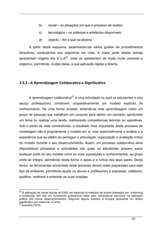 65
b) social – as situações em que o processo de realiza;
c) tecnológica – os sistemas e artefactos disponíveis;
d) objecto – fim a que se destina.”
A partir deste esquema, desenharam-se vários guiões de procedimentos
iteractivos, conduzentes aos objectivos em vista. A maior parte destas teorias
apresentam origens dos E.U.A56
, onde se apresentam de modo muito concreto e
objectivo, permitindo, muitas delas, a sua aplicação rápida e directa.
3.5.3 - A Aprendizagem Colaborativa e Significativa
A aprendizagem colaborativa57
é uma actividade na qual os estudantes e o(s)
seu(s) professor(es) constroem cooperativamente um modelo explícito de
conhecimento. De uma forma simples, entende-se esta aprendizagem como um
grupo de pessoas que trabalham em conjunto para definir um conceito, aprofundar
um tema ou realizar uma tarefa, melhorando competências teóricas ou operativas.
Sob o ponto de vista construtivista, o resultado mais importante deste processo de
modelagem não é propriamente o modelo em si, mas essencialmente a análise e a
experiência que se obtêm ao perseguir a articulação, organização e avaliação crítica
do modelo durante o seu desenvolvimento. Assim, um processo colaborativo deve
disponibilizar processos e actividades nas quais os estudantes possam expor
qualquer parte do seu modelo como as suas suposições e conhecimentos, ao grupo
onde se integra, permitindo desta forma o apoio e a crítica dos seus pares. Desta
forma, as ferramentas envolvidas neste processo devem estar preparadas para este
tipo de ambiente, permitindo ajudar os alunos e professores a expressar, colaborar,
partilhar, melhorar e entender as suas criações.
56
A aplicação de novas teorias do EAD, em especial os métodos de ensino baseados em e-learning
e b-learning, têm tido um incremento substancial neste país, tornando-se percursor na aplicação
prática dos novos desenvolvimentos. Segundo alguns autores, a Europa apresenta um atraso
significativo em média de 10 anos.
57
Ausubel (1978)
 