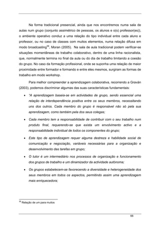 66
Na forma tradicional presencial, ainda que nos encontremos numa sala de
aulas num grupo (conjunto assimétrico de pessoas, os alunos e o(s) professor(es)),
o ambiente operativo conduz a uma relação do tipo individual entre cada aluno e
professor, ou no caso de classes com muitos elementos, numa relação difusa em
modo broadcasting58
, Moran (2005). Na sala de aula tradicional podem verificar-se
situações momentâneas de trabalho colaborativo, dentro de uma linha racionalista,
que, normalmente termina no final da aula ou do dia de trabalho limitando a coesão
do grupo. No caso da formação profissional, onde se suponha uma relação de maior
proximidade entre formador e formando e entre eles mesmos, surgiram as formas de
trabalho em modo workshop.
Para melhor compreender a aprendizagem colaborativa, recorrendo a Graván
(2003), podemos discriminar algumas das suas características fundamentais:
• “A aprendizagem baseia-se em actividades de grupo, sendo essencial uma
relação de interdependência positiva entre os seus membros, necessitando
uns dos outros. Cada membro do grupo é responsável não só pela sua
aprendizagem, como também pela dos seus colegas;
• Cada membro tem a responsabilidade de contribuir com o seu trabalho num
produto final, requerendo-se que exista um envolvimento activo e a
responsabilidade individual de todos os componentes do grupo;
• Este tipo de aprendizagem requer alguma destreza e habilidade social de
comunicação e negociação, variáveis necessárias para a organização e
desenvolvimento das tarefas em grupo;
• O tutor é um intermediário nos processos de organização e funcionamento
dos grupos de trabalho e um dinamizador da actividade autónoma;
• Os grupos estabelecem-se favorecendo a diversidade e heterogeneidade dos
seus membros em todos os aspectos, permitindo assim uma aprendizagem
mais enriquecedora;
58
Relação de um para muitos
 
