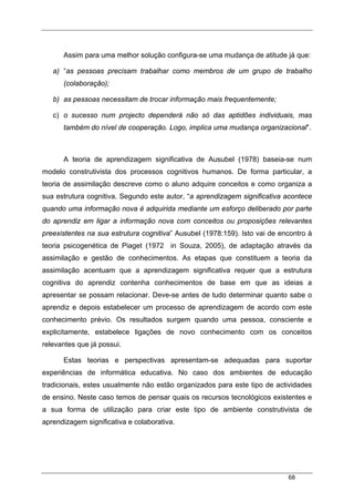 68
Assim para uma melhor solução configura-se uma mudança de atitude já que:
a) “as pessoas precisam trabalhar como membros de um grupo de trabalho
(colaboração);
b) as pessoas necessitam de trocar informação mais frequentemente;
c) o sucesso num projecto dependerá não só das aptidões individuais, mas
também do nível de cooperação. Logo, implica uma mudança organizacional”.
A teoria de aprendizagem significativa de Ausubel (1978) baseia-se num
modelo construtivista dos processos cognitivos humanos. De forma particular, a
teoria de assimilação descreve como o aluno adquire conceitos e como organiza a
sua estrutura cognitiva. Segundo este autor, “a aprendizagem significativa acontece
quando uma informação nova é adquirida mediante um esforço deliberado por parte
do aprendiz em ligar a informação nova com conceitos ou proposições relevantes
preexistentes na sua estrutura cognitiva” Ausubel (1978:159). Isto vai de encontro à
teoria psicogenética de Piaget (1972 in Souza, 2005), de adaptação através da
assimilação e gestão de conhecimentos. As etapas que constituem a teoria da
assimilação acentuam que a aprendizagem significativa requer que a estrutura
cognitiva do aprendiz contenha conhecimentos de base em que as ideias a
apresentar se possam relacionar. Deve-se antes de tudo determinar quanto sabe o
aprendiz e depois estabelecer um processo de aprendizagem de acordo com este
conhecimento prévio. Os resultados surgem quando uma pessoa, consciente e
explicitamente, estabelece ligações de novo conhecimento com os conceitos
relevantes que já possui.
Estas teorias e perspectivas apresentam-se adequadas para suportar
experiências de informática educativa. No caso dos ambientes de educação
tradicionais, estes usualmente não estão organizados para este tipo de actividades
de ensino. Neste caso temos de pensar quais os recursos tecnológicos existentes e
a sua forma de utilização para criar este tipo de ambiente construtivista de
aprendizagem significativa e colaborativa.
 