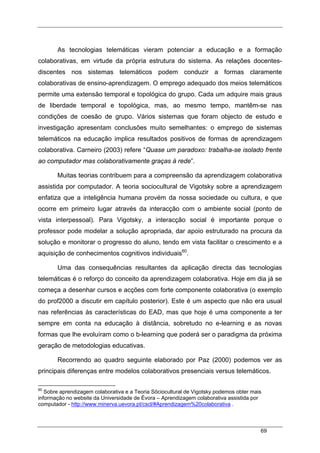 69
As tecnologias telemáticas vieram potenciar a educação e a formação
colaborativas, em virtude da própria estrutura do sistema. As relações docentes-
discentes nos sistemas telemáticos podem conduzir a formas claramente
colaborativas de ensino-aprendizagem. O emprego adequado dos meios telemáticos
permite uma extensão temporal e topológica do grupo. Cada um adquire mais graus
de liberdade temporal e topológica, mas, ao mesmo tempo, mantêm-se nas
condições de coesão de grupo. Vários sistemas que foram objecto de estudo e
investigação apresentam conclusões muito semelhantes: o emprego de sistemas
telemáticos na educação implica resultados positivos de formas de aprendizagem
colaborativa. Carneiro (2003) refere “Quase um paradoxo: trabalha-se isolado frente
ao computador mas colaborativamente graças à rede”.
Muitas teorias contribuem para a compreensão da aprendizagem colaborativa
assistida por computador. A teoria sociocultural de Vigotsky sobre a aprendizagem
enfatiza que a inteligência humana provém da nossa sociedade ou cultura, e que
ocorre em primeiro lugar através da interacção com o ambiente social (ponto de
vista interpessoal). Para Vigotsky, a interacção social é importante porque o
professor pode modelar a solução apropriada, dar apoio estruturado na procura da
solução e monitorar o progresso do aluno, tendo em vista facilitar o crescimento e a
aquisição de conhecimentos cognitivos individuais60
.
Uma das consequências resultantes da aplicação directa das tecnologias
telemáticas é o reforço do conceito da aprendizagem colaborativa. Hoje em dia já se
começa a desenhar cursos e acções com forte componente colaborativa (o exemplo
do prof2000 a discutir em capítulo posterior). Este é um aspecto que não era usual
nas referências às características do EAD, mas que hoje é uma componente a ter
sempre em conta na educação à distância, sobretudo no e-learning e as novas
formas que lhe evoluíram como o b-learning que poderá ser o paradigma da próxima
geração de metodologias educativas.
Recorrendo ao quadro seguinte elaborado por Paz (2000) podemos ver as
principais diferenças entre modelos colaborativos presenciais versus telemáticos.
60
Sobre aprendizagem colaborativa e a Teoria Sõciocultural de Vigotsky podemos obter mais
informação no website da Universidade de Évora – Aprendizagem colaborativa assistida por
computador - http://www.minerva.uevora.pt/cscl/#Aprendizagem%20colaborativa .
 